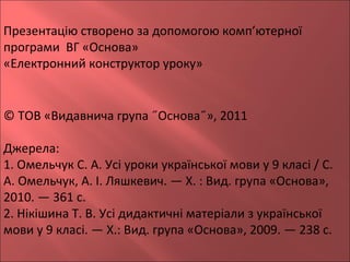 Презентацію створено за допомогою комп’ютерної
програми ВГ «Основа»
«Електронний конструктор уроку»
© ТОВ «Видавнича група ˝Основа˝», 2011
Джерела:
1. Омельчук С. А. Усі уроки української мови у 9 класі / С.
А. Омельчук, А. І. Ляшкевич. — Х. : Вид. група «Основа»,
2010. — 361 с.
2. Нікішина Т. В. Усі дидактичні матеріали з української
мови у 9 класі. — Х.: Вид. група «Основа», 2009. — 238 с.
 