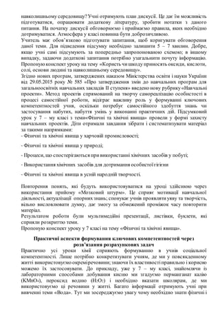 навколишньому середовищу?Учні отримують план дискусії. Це дає їм можливість
підготуватися, опрацювати додаткову літературу, зробити нотатки з даного
питання. На початку дискусії обговорюємо і приймаємо правила, яких необхідно
дотримуватися. Атмосфера у класі повинна бути доброзичливою.
Учитель має обов’язково підготувати запитання, щоб коригувати обговорення
даної теми. Для підведення підсумку необхідно залишити 5 – 7 хвилин. Добре,
якщо учні самі підсумують за попередньо запропонованою схемою; в іншому
випадку, задаючи додаткові запитання потрібно узагальнити почуту інформацію.
Пропонуюконспект уроку на тему «Користь чишкоду приносять оксиди, кислоти,
солі, основи людині та навколишньому середовищу».
Згідно нових програм, затверджених наказом Міністерства освіти і науки України
від 29.05.2015 року № 585 «Про затвердження змін до навчальних програм для
загальноосвітніх навчальних закладів ІІ ступеня» введено нову рубрику«Навчальні
проекти». Метод проектів спрямований на творчу самореалізацію особистості в
процесі самостійної роботи, відіграє важливу роль у формуванні ключових
компетентностей учня, оскільки потребує самостійного здобуття знань чи
застосування набутих, набуття умінь у виконанні практичних дій. Підсумковий
урок у 7 – му класі з теми«Фізичні та хімічні явища» провели у формі захисту
навчальних проектів. Діти отримали завдання зібрати і систематизувати матеріал
за такими напрямками:
- Фізичні та хімічні явища у харчовій промисловості;
- Фізичні та хімічні явища у природі;
- Процеси, що спостерігаються привикористанні хімічних засобів у побуті;
- Використання хімічних засобів для дотримання особистоїгігієни
- Фізичні та хімічні явища в усній народній творчості.
Повторення понять, які будуть використовуватися на уроці здійснюю через
використання прийому «Мозковий штурм». Це сприяє мотивації навчальної
діяльності, актуалізації опорнихзнань; спонукає учнів проявлятиуяву та творчість,
вільно висловлювати думку, дає змогу за обмежений проміжок часу повторити
матеріал.
Результатом роботи були мультимедійні презентації, листівки, буклети, які
сприяли розкриттю теми.
Пропоную конспект уроку у 7 класі на тему «Фізичні та хімічні явища».
Практичні аспекти формування ключових компетентностей через
розв’язання розрахункових задач
Практично усі уроки хімії сприяють формуванню в учнів соціальної
компетентності. Лише потрібно конкретизувати учням, де ми у повсякденному
житті використовуємо окреміречовини;знаючи їх властивостіправильно і корисно
можемо їх застосовувати. До прикладу, уже у 7 – му класі, знайомлячи із
лабораторними способами добування кисню ми згадуємо перманганат калію
(KMnO4), пероксид водню (H2O2) і необхідно вказати школярам, де ми
використовуємо ці речовини у житті. Багато інформації отримують учні при
вивченні теми «Вода». Тут ми зосереджуємо увагу чому необхідно знати фізичні і
 