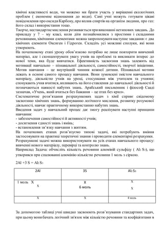 хімічні властивості води, чи можемо ми брати участь у вирішенні екологічних
проблем ( економне відношення до води). Самі учні можуть готувати цікаві
повідомлення про оксидиКарбону, про вплив спиртів на організм людини, про газ:
його склад і використання тощо.
Творче, нестандартнемислення розвивається привиконанні нетипових завдань. До
прикладу у 7 – му класі, коли діти познайомилися з простими і складними
речовинами, хімічними елементами можна запропонуватинаступне завдання: є два
хімічних елементи Оксиген і Гідроген. Складіть усі можливі сполуки, які вони
утворюють.
На початковому етапі уроку обов’язково потрібно не лише повторити вивчений
матеріал, але і сконцентрувати увагу учнів на проблемі та викликати інтерес до
нової теми, яка буде вивчатися. Ефективність засвоєння знань залежить від
мотивації навчально – пізнавальної діяльності, самостійності, творчої ініціативи.
Мотив навчання – це внутрішній чинник кожної дитини. Пізнавальні мотиви
лежать в основі самого процесу навчання. Вони зумовлені змістом навчального
матеріалу, діяльністю учнів на уроці, стосунками між учителем та учнями;
спонукають учня вчитися, впливають на його ставлення до навчальної діяльності й
позначаються наякості набутих знань. Арабський письменник і філософ Сааді
зазначав, «Учень, який вчиться без бажання – це птах без крил».
Систематичне розв’язання розрахункових задач з хімії сприяє свідомому
засвоєнню хімічних знань, формуванню логічного мислення, розвитку розумової
діяльності, навчає практичному використанню набутих знань.
Введення задач у навчальний процес дає змогу реалізувати наступні принципи
навчання:
- забезпечення самостійності й активності учнів;
- досягнення єдності знань і вмінь;
- встановлення зв’язку навчання з життям.
На початкових етапах розв’язуємо типові задачі, які потребують вміння
застосовувати на практиці теоретичні знання і проводити елементарні розрахунки.
Розрахункові задачі можна використовувати на усіх етапах навчального процесу:
вивченні нового матеріалу, перевірці та контролю знань.
Наприклад Задача: обчисліть кількість речовини алюміній сульфіду ( Al2 S3), що
утворився при спалюванні алюмінію кількістю речовини 1 моль з сіркою.
2Al +3 S = Al2 S3
2Al 3S Al2 S3
1 моль Х
Х
Х
6 моль
Х
Х
Х Х 4 моль
За допомогою таблиці учні швидко засвоюють розв’язування стандартних задач,
при цьому вонибачать логічний зв'язок між кількістю речовини та коефіцієнтами в
 