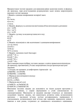 Використовую тестові завдання для виявлення рівня засвоєння понять та формул.
До прикладу, пере розв’язуванням розрахункових задач можна запропонувати
виконати тестові завдання
1.Вкажіть одиницю вимірювання молярної маси:
а) г;
б) г/моль;
в) а.о.м.;
г) моль.
2. Вкажіть формулу за допомогою якої можнаобчислитикількість речовини:
а) п = m/М;
б) п = m| V;
в) n = m M
3. Вкажіть густину за воднем вуглекислого газу:
а) 1,52;
б) 22;
в) 11
4. Вкажіть відповідність між величинами і одиницямивимірювання:
1) п а) л/моль
2) m б) л
3) М в) г
4) VM д) моль
5. Вкажіть значення сталої Авогадро:
а) 6,02 * 10 -23;
б) 6,02 * 1023;
в) 6,02 *10 22
г) 6,02 * 1024
Часто використовуюпідбірку тестових завдань з однією правильною відповіддю.
До прикладу, при вивченні у 8 класі неорганічних сполук пропоную наступні
завдання:
1.Сполука, що належить до амфотерних гідроксидів – це:
а) Ba(OH)2 ; в) CH3OH;
б) Mn(OH)2 ; г) Zn(OH)2
2. Формула несолетворногооксиду:
а) CO; в) SiO2;
б) CO2 ; г) PbO2
3. Формула кислої солі:
а) NaHCO3 ; в) NaO(O)C-H;
б) NaOCH3 ;г) NaO(O)CCH3
Виконання тестових завдань дає можливість не тільки усунути прогалини у
знаннях і вміннях, а сприяє формуванню в учнів самоконтролю та
самокоригуванню. Виконуючи ці завдання школярі готуються до виконання
складніших творчих завдань, які сприятимуть розвитку вмінь встановлювати
причинно – наслідкові зв’язки, логічно розмірковувати, порівнювати й
узагальнювати, встановлювати нові зв’язки між знаннями, переносити уміння і
навички в нові умови, готуватися до зовнішнього незалежного оцінювання.
 