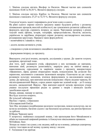 1. Хімічна сполука містить Фосфор та Оксиген. Масові частки цих елементів
відповідно 43,66 та 56,34 %. Визначте формулу сполуки.
2. Хімічна сполука містить Карбон та Оксиген. Масові частки цих елементів
відповідно становлять 27,27 та 72,73 %. Визначте формулу сполуки.
Учні розв’язують задачі і перевіряють розв’язки один в одного.
На рівні одного окремо взятого предмету важко будувати роботу з розвитку
пізнавальних процесів, якостей особистості, що зумовлюють розвиток здібностей,
формують кругозір, сприяють інтересу до науки. Чергування матеріалу з різних
галузей знань (фізика, історія, географія, природознавство, біологія, екологія,
українська та зарубіжна література) сприяє розвитку нестандартного мислення,
розширенню кругозору. Переваги таких форм роботи:
- незвичайність і цікавість змісту;
- досить велика активність учнів;
- створення в учнів позитивного емоційного настрою;
- формування інтересу до предмету.
Виконують учні ролі вчених, експертів, дослідників у групах. До заняття готують
матеріали, презентації тощо.
Для того, щоб зацікавити учнів, сформувати у них мотивацію до навчання,
вивчення хімії, розвинути допитливість, звернути увагу на хімічні явища у
навколишньому середовищі та закріпити знання з предмету використовую
«Цікавинки», вірші, уривки літературних творів, повідомлення. Це дозволяє без
перевтоми, негативного ставлення засвоювати матеріал. Одночасно це дає змогу
розвивати культуру мовлення, вчитися формулювати та висловлювати власну
думку. До прикладу, при вивченні металів повідомляю: «Кров людини червона, бо
міститьтривалентний Ферум, а кров деяких червів має зелений колір – до її складу
входить двовалентний Ферум». При вивченні корозії металів пропоную учням
уважно послухати віршовані рядки та уривки з творів і виписати засоби
запобігання корозії.
Палаш, шишак, панцир зо щитом,
Все буде золотом покрито,
Як тульськії табатирки:
Насічка з черню, з образками
І.Котляревський Енеїда
Зате Янь хизувався посрібненими шоломом і острогами, новою кольчугою, що не
встигла потемніти, багатим сідлом і ще багатшою вуздечкою, що ряхтіла бронзою
та сріблом.
В.Малик Червлені щити
У котрогось знайшовся складений ножик, і він пропонував його Михайликові в
обмін на тоненький шкіряний ремінець із блискучою нікельованою пряжкою.
М.Олійник Леся
Зітхнув не тяжко і не сумно, а як людина, якій це не в новину, увімкнув електричну
плитку і поставив на неї велику луджену миску з водою.
Г. Тютюнник Син приїхав
 