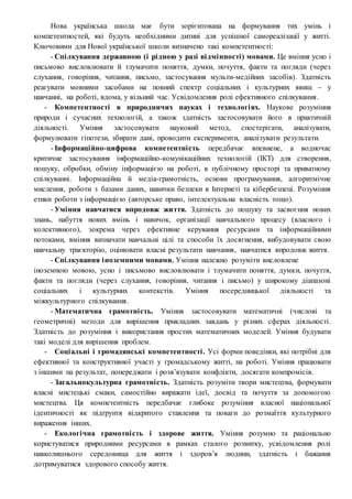 Нова українська школа має бути зорієнтована на формування тих умінь і
компетентностей, які будуть необхідними дитині для успішної самореалізації у житті.
Ключовими для Нової української школи визначено такі компетентності:
- Спілкування державною (і рідною у разі відмінності) мовами. Це вміння усно і
письмово висловлювати й тлумачити поняття, думки, почуття, факти та погляди (через
слухання, говоріння, читання, письмо, застосування мульти-медійних засобів). Здатність
реагувати мовними засобами на повний спектр соціальних і культурних явищ – у
навчанні, на роботі, вдома, у вільний час. Усвідомлення ролі ефективного спілкування.
- Компетентності в природничих науках і технологіях. Наукове розуміння
природи і сучасних технологій, а також здатність застосовувати його в практичній
діяльності. Уміння застосовувати науковий метод, спостерігати, аналізувати,
формулювати гіпотези, збирати дані, проводити експерименти, аналізувати результати.
- Інформаційно-цифрова компетентність передбачає впевнене, а водночас
критичне застосування інформаційно-комунікаційних технологій (ІКТ) для створення,
пошуку, обробки, обміну інформацією на роботі, в публічному просторі та приватному
спілкуванні. Інформаційна й медіа-грамотність, основи програмування, алгоритмічне
мислення, роботи з базами даних, навички безпеки в Інтернеті та кібербезпеці. Розуміння
етики роботи з інформацією (авторське право, інтелектуальна власність тощо).
- Уміння навчатися впродовж життя. Здатність до пошуку та засвоєння нових
знань, набуття нових вмінь і навичок, організації навчального процесу (власного і
колективного), зокрема через ефективне керування ресурсами та інформаційними
потоками, вміння визначати навчальні цілі та способи їх досягнення, вибудовувати свою
навчальну траєкторію, оцінювати власні результати навчання, навчатися впродовж життя.
- Спілкування іноземними мовами. Уміння належно розуміти висловлене
іноземною мовою, усно і письмово висловлювати і тлумачити поняття, думки, почуття,
факти та погляди (через слухання, говоріння, читання і письмо) у широкому діапазоні
соціальних і культурних контекстів. Уміння посередницької діяльності та
міжкультурного спілкування.
- Математична грамотність. Уміння застосовувати математичні (числові та
геометричні) методи для вирішення прикладних завдань у різних сферах діяльності.
Здатність до розуміння і використання простих математичних моделей. Уміння будувати
такі моделі для вирішення проблем.
- Соціальні і громадянські компетентності. Усі форми поведінки, які потрібні для
ефективної та конструктивної участі у громадському житті, на роботі. Уміння працювати
з іншими на результат, попереджати і розв’язувати конфлікти, досягати компромісів.
- Загальнокультурна грамотність. Здатність розуміти твори мистецтва, формувати
власні мистецькі смаки, самостійно виражати ідеї, досвід та почуття за допомогою
мистецтва. Ця компетентність передбачає глибоке розуміння власної національної
ідентичності як підґрунтя відкритого ставлення та поваги до розмаїття культурного
вираження інших.
- Екологічна грамотність і здорове життя. Уміння розумно та раціонально
користуватися природними ресурсами в рамках сталого розвитку, усвідомлення ролі
навколишнього середовища для життя і здоров’я людини, здатність і бажання
дотримуватися здорового способу життя.
 
