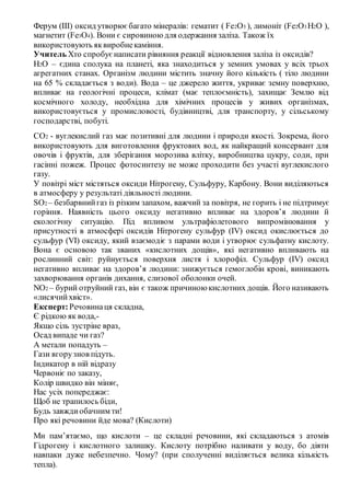 Ферум (ІІІ) оксид утворюєбагато мінералів: гематит ( Fe2O3 ), лимоніт (Fe2O3 H2O ),
магнетит (Fe3O4). Вони є сировиною для одержання заліза. Також їх
використовують яквиробнекаміння.
Учитель Хто спробуєнаписати рівняння реакції відновлення заліза із оксидів?
Н2О – єдина сполука на планеті, яка знаходиться у земних умовах у всіх трьох
агрегатних станах. Організм людини містить значну його кількість ( тіло людини
на 65 % складається з води). Вода – це джерело життя, укриває земну поверхню,
впливає на геологічні процеси, клімат (має теплоємність), захищає Землю від
космічного холоду, необхідна для хімічних процесів у живих організмах,
використовується у промисловості, будівництві, для транспорту, у сільському
господарстві, побуті.
СО2 - вуглекислий газ має позитивні для людини і природи якості. Зокрема, його
використовують для виготовлення фруктових вод, як найкращий консервант для
овочів і фруктів, для зберігання морозива влітку, виробництва цукру, соди, при
гасінні пожеж. Процес фотосинтезу не може проходити без участі вуглекислого
газу.
У повітрі міст містяться оксиди Нітрогену, Сульфуру, Карбону. Вони виділяються
в атмосферу у результаті діяльності людини.
SO2 – безбарвнийгаз із різким запахом, важчий за повітря, не горить і не підтримує
горіння. Наявність цього оксиду негативно впливає на здоров’я людини й
екологічну ситуацію. Під впливом ультрафіолетового випромінювання у
присутності в атмосфері оксидів Нітрогену сульфур (ІV) оксид окислюється до
сульфур (VІ) оксиду, який взаємодіє з парами води і утворює сульфатну кислоту.
Вона є основою так званих «кислотних дощів», які негативно впливають на
рослинний світ: руйнується поверхня листя і хлорофіл. Сульфур (ІV) оксид
негативно впливає на здоров’я людини: знижується гемоглобін крові, виникають
захворювання органів дихання, слизової оболонки очей.
NO2 – бурий отруйний газ, він є також причиною кислотних дощів. Його називають
«лисячийхвіст».
Експерт:Речовинаця складна,
Є рідкою як вода,-
Якщо сіль зустріне враз,
Осад випаде чи газ?
А метали попадуть –
Гази вгорузнов підуть.
Індикатор в ній відразу
Червоніє по заказу,
Колір швидко він міняє,
Нас усіх попереджає:
Щоб не трапилось біди,
Будь завждиобачним ти!
Про які речовини йде мова? (Кислоти)
Ми пам’ятаємо, що кислоти – це складні речовини, які складаються з атомів
Гідрогену і кислотного залишку. Кислоту потрібно наливати у воду, бо діяти
навпаки дуже небезпечно. Чому? (при сполученні виділяється велика кількість
тепла).
 