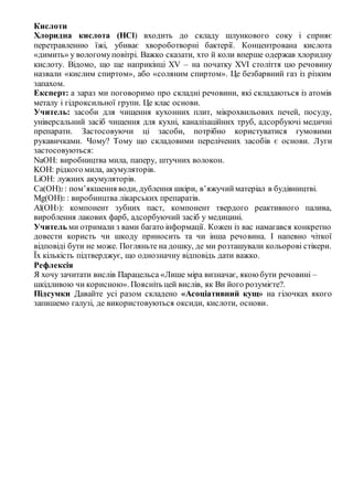 Кислоти
Хлоридна кислота (HCl) входить до складу шлункового соку і сприяє
перетравленню їжі, убиває хвороботворні бактерії. Концентрована кислота
«димить» у вологомуповітрі. Важко сказати, хто й коли вперше одержав хлоридну
кислоту. Відомо, що ще наприкінці XV – на початку XVІ століття цю речовину
назвали «кислим спиртом», або «соляним спиртом». Це безбарвний газ із різким
запахом.
Експерт: а зараз ми поговоримо про складні речовини, які складаються із атомів
металу і гідроксильної групи. Це клас основи.
Учитель: засоби для чищення кухонних плит, мікрохвильових печей, посуду,
універсальний засіб чищення для кухні, каналізаційних труб, адсорбуючі медичні
препарати. Застосовуючи ці засоби, потрібно користуватися гумовими
рукавичками. Чому? Тому що складовими перелічених засобів є основи. Луги
застосовуються:
NaOH: виробництва мила, паперу, штучних волокон.
KOH: рідкого мила, акумуляторів.
LiOH: лужних акумуляторів.
Ca(OH)2 : пом’якшення води, дублення шкіри, в’яжучийматеріал в будівництві.
Mg(OH)2 : виробництва лікарських препаратів.
Al(OH3): компонент зубних паст, компонент твердого реактивного палива,
вироблення лакових фарб, адсорбуючий засіб у медицині.
Учитель ми отримали з вами багато інформації. Кожен із вас намагався конкретно
довести користь чи шкоду приносить та чи інша речовина. І напевно чіткої
відповіді бути не може. Погляньте на дошку, де ми розташували кольорові стікери.
Їх кількість підтверджує, що однозначну відповідь дати важко.
Рефлексія
Я хочу зачитати вислів Парацельса «Лише міра визначає, якою бути речовині –
шкідливою чи корисною». Поясніть цей вислів, як Ви його розумієте?.
Підсумки Давайте усі разом складено «Асоціативний кущ» на гілочках якого
запишемо галузі, де використовуються оксиди, кислоти, основи.
 