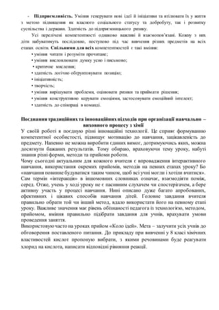 - Підприємливість. Уміння генерувати нові ідеї й ініціативи та втілювати їх у життя
з метою підвищення як власного соціального статусу та добробуту, так і розвитку
суспільства і держави. Здатність до підприємницького ризику.
Усі перелічені компетентності однаково важливі й взаємопов’язані. Кожну з них
діти набуватимуть послідовно, поступово під час вивчення різних предметів на всіх
етапах освіти. Спільними для всіх компетентностей є такі вміння:
• уміння читати і розуміти прочитане;
• уміння висловлювати думку усно і письмово;
• критичне мислення;
• здатність логічно обґрунтовувати позицію;
• ініціативність;
• творчість;
• уміння вирішувати проблеми, оцінювати ризики та приймати рішення;
• уміння конструктивно керувати емоціями, застосовувати емоційний інтелект;
• здатність до співпраці в команді.
Поєднаннятрадиційнихта інноваційнихпідходів при організації навчально –
виховного процесу з хімії
У своїй роботі я поєдную різні інноваційні технології. Це сприяє формуванню
компетентної особистості, підвищує мотивацію до навчання, зацікавленість до
предмету. Напевно не можна виробити єдиних вимог, дотримуючись яких, можна
досягнути бажаних результатів. Тому обираю, враховуючи тему уроку, набуті
знання різні форми, методи та прийоми роботи.
Чому сьогодні актуальним для кожного вчителя є впровадження інтерактивного
навчання, використання окремих прийомів, методів на певних етапах уроку? Бо
«навчання повинне будуватися таким чином, щоб всі учні могли і хотіли вчитися».
Сам термін «інтеракція» в іншомовних словниках означає, взаємодіяти поміж,
серед. Отже, учень у ході уроку не є пасивним слухачем чи спостерігачем, а бере
активну участь у процесі навчання. Нині описано дуже багато апробованих,
ефективних і цікавих способів навчання дітей. Головне завдання вчителя
правильно обрати той чи інший метод, вдало використати його на певному етапі
уроку. Важливе значення має рівень обізнаності педагога із технологією, методом,
прийомом, вміння правильно підібрати завдання для учнів, врахувати умови
проведення заняття.
Використовуючасто на уроках прийом «Коло ідей». Мета – залучити усіх учнів до
обговорення поставленого питання. До прикладу при вивченні у 8 класі хімічних
властивостей кислот пропоную вибрати, з якими речовинами буде реагувати
хлорид на кислота, написати відповідні рівняння реакції.
 