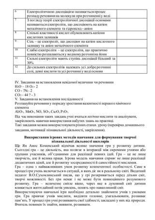 6 Електролітичною дисоціацією називається процес
розпадуречовинина молекули при розчиненніу воді
7 З поглядутеорії електролітичної дисоціації основами
називаються електроліти, що дисоціюють на катіон
металічного елемента та гідроксид - аніон
8 Спільні властивості кислот обумовлюють катіони
кислотних залишків
9 Сіль – це електроліт, що дисоціює на катіон кислотного
залишку та аніон металічного елемента
10 Слабкі електроліти – це електроліти, що практично
повністю розпалаються у водномурозчиніна йони
11 Сильні електроліти мають ступінь дисоціації більший за
30%
12 До сильних електролітів належать усі добрерозчинні
солі, деякі кислоти та усі розчинніу водіоснови
ІV. Завдання на встановлення невідомої величини чи речовини
H2O – 18 O2 - 2
CO - ?N2 - 2
CO2 – 44 ? - 3
V. Завдання на встановлення послідовності
Розташуйте речовиниу порядкузростання валентності першого хімічного
елемента
Al2O3, MnO2, NO, SO3, Cu2O, P2O5.
Під час виконання таких завдань учні вчаться логічно мислити та аналізувати,
закріплюють навички використання набутих знань на практиці.
Такі завдання можна використовуватирізних етапах уроку (перевірка домашнього
завдання, мотивації пізнавальної діяльності, закріплення).
Використання ігрових методів навчання для формування творчої
пізнавальної діяльності школярів
Ще Ян Амос Коменський відмічав велике значення гри у розвитку дитини.
Сьогодні гра – це діяльність, яка полягає в інтеракції між окремими учнями або
групами учасників, об’єднаними для реалізації певних ідей. Гра – це не лише
творчість, але й велика праця. Ігрова модель навчання сприяє не лише реалізації
дидактичних цілей, але й розвитку зосередженості й самостійності мислення.
Гра – одна з найважливіших умов розвитку компетентної особистості. Саме в
процесігри учень включається в ситуації, в яких діє як в реальному світі. Видатний
педагог В.О.Сухомлинський писав, що у грі розкривається перед дітьми світ,
творчі можливості. Без гри немає і не може бути повноцінного розумового
розвитку. Гра – величезне світле вікно, через яке в духовний світ дитини
вливається життєдайний потік уявлень, понять про навколишній світ.
Використовуючи навчальні ігри необхідно детально знайомити учнів з умовами
гри. Гра привчає учнів мислити, виділяти головне, узагальнювати, розвиває
пам’ять. У процесігри учні розвивають свої здібності, закладені у них від природи.
Вчитель повинен їх знайти, виявити, розвивати.
 