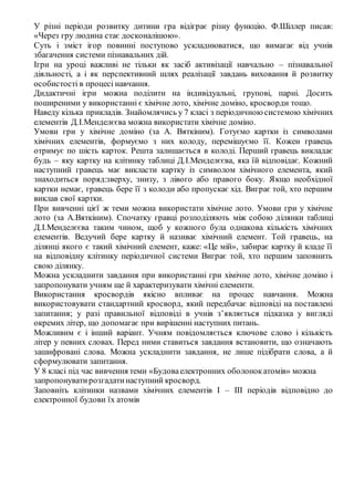 У різні періоди розвитку дитини гра відіграє різну функцію. Ф.Шіллер писав:
«Через гру людина стає досконалішою».
Суть і зміст ігор повинні поступово ускладнюватися, що вимагає від учнів
збагачення системи пізнавальних дій.
Ігри на уроці важливі не тільки як засіб активізації навчально – пізнавальної
діяльності, а і як перспективний шлях реалізації завдань виховання й розвитку
особистості в процесі навчання.
Дидактичні ігри можна поділити на індивідуальні, групові, парні. Досить
поширеними у використанні є хімічне лото, хімічне доміно, кросворди тощо.
Наведу кілька прикладів. Знайомлячись у 7 класі з періодичною системою хімічних
елементів Д.І.Менделєєва можна використати хімічне доміно.
Умови гри у хімічне доміно (за А. Вяткіним). Готуємо картки із символами
хімічних елементів, формуємо з них колоду, перемішуємо її. Кожен гравець
отримує по шість карток. Решта залишається в колоді. Перший гравець викладає
будь – яку картку на клітинку таблиці Д.І.Менделєєва, яка їй відповідає. Кожний
наступний гравець має викласти картку із символом хімічного елемента, який
знаходиться поряд:зверху, знизу, з лівого або правого боку. Якщо необхідної
картки немає, гравець бере її з колоди або пропускає хід. Виграє той, хто першим
виклав свої картки.
При вивченні цієї ж теми можна використати хімічне лото. Умови гри у хімічне
лото (за А.Вяткіним). Спочатку гравці розподіляють між собою ділянки таблиці
Д.І.Менделєєва таким чином, щоб у кожного була однакова кількість хімічних
елементів. Ведучий бере картку й називає хімічний елемент. Той гравець, на
ділянці якого є такий хімічний елемент, каже: «Це мій», забирає картку й кладе її
на відповідну клітинку періодичної системи Виграє той, хто першим заповнить
свою ділянку.
Можна ускладнити завдання при використанні гри хімічне лото, хімічне доміно і
запропонувати учням ще й характеризувати хімічні елементи.
Використання кросвордів якісно впливає на процес навчання. Можна
використовувати стандартний кросворд, який передбачає відповіді на поставлені
запитання; у разі правильної відповіді в учнів з’являється підказка у вигляді
окремих літер, що допомагає при вирішенні наступних питань.
Можливим є і інший варіант. Учням повідомляється ключове слово і кількість
літер у певних словах. Перед ними ставиться завдання встановити, що означають
зашифровані слова. Можна ускладнити завдання, не лише підібрати слова, а й
сформулювати запитання.
У 8 класі під час вивчення теми «Будоваелектронних оболонокатомів» можна
запропонуватирозгадатинаступний кросворд.
Заповніть клітинки назвами хімічних елементів І – ІІІ періодів відповідно до
електронної будови їх атомів
 