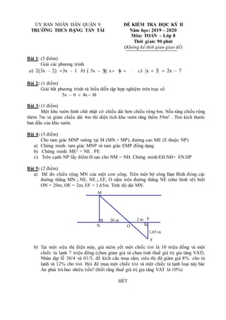 ỦY BAN NHÂN DÂN QUẬN 9 ĐỀ KIỂM TRA HỌC KỲ II
TRƯỜNG THCS ĐẶNG TẤN TÀI Năm học: 2019 – 2020
Môn: TOÁN – Lớp 8
Thời gian: 90 phút
(Không kể thời gian giao đề)
Bài 1: (3 điểm)
Giải các phương trình.
 
) 2 3x – 2 3x – 1
a    
3x – 5 x 6 0
)
b   ) x 3 2x – 7
c  
Bài 2: (1 điểm)
Giải bất phương trình và biểu diễn tập hợp nghiệm trên trục số
5x – 6 4x 10
 
Bài 3: (1 điểm)
Một khu vườn hình chữ nhật có chiều dài hơn chiều rộng 6m. Nếu tăng chiều rộng
thêm 7m và giảm chiều dài 4m thì diện tích khu vườn tăng thêm 59m2 . Tìm kích thước
ban đầu của khu vườn.
Bài 4: (3 điểm)
Cho tam giác MNP vuông tại M (MN < MP), đường cao ME (E thuộc NP)
a) Chứng minh: tam giác MNP và tam giác EMP đồng dạng.
b) Chứng minh: ME2 = NE . PE
c) Trên cạnh NP lấy điểm H sao cho NM = NH. Chứng minh:EH.NH= EN.HP
Bài 5: (2 điểm)
a) Để đo chiều rộng MN của một con sông. Trên một bờ sông Bạn Bình đóng các
đường thẳng MN  NE, NE EF, O nằm trên đường thẳng NE (như hình vẽ) biết
ON = 20m, OE = 2m, EF = 1,65m. Tính độ dài MN.
O
1,65 m
2 m
20 m
M
N
F
E
b) Tại một siêu thị điện máy, giá niêm yết một chiếc tivi là 10 triệu đồng và một
chiếc tủ lạnh 7 triệu đồng (chưa giảm giá và chưa tính thuế giá trị gia tăng VAT).
Nhân dịp lễ 30/4 và 01/5, để kích cầu mua sắm, siêu thị đã giảm giá 8% cho tủ
lạnh và 12% cho tivi. Hỏi để mua một chiếc tivi và một chiếc tủ lạnh loại này bác
An phải trả bao nhiêu tiền? (biết rằng thuế giá trị gia tăng VAT là 10%)
HẾT
 