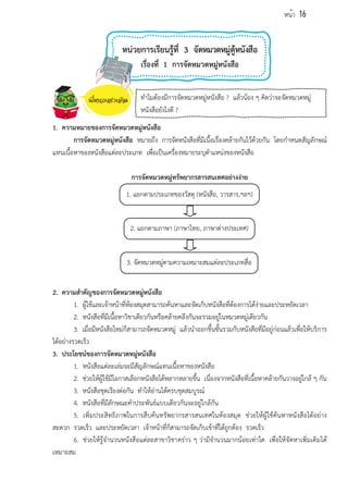หน่วยการเรียนรู้ที่ 3 จัดหมวดหมู่ตู้หนังสือ
เรื่องที่ 1 การจัดหมวดหมู่หนังสือ
1. ความหมายของการจัดหมวดหมู่หนังสือ
การจัดหมวดหมู่หนังสือ หมายถึง การจัดหนังสือที่มีเนื้อเรื่องคล้ายกันไว้ด้วยกัน โดยกำหนดสัญลักษณ์
แทนเนื้อหาของหนังสือแต่ละประเภท เพื่อเป็นเครื่องหมายระบุตำแหน่งของหนังสือ
การจัดหมวดหมู่ทรัพยากรสารสนเทศอย่างง่าย
2. ความสำคัญของการจัดหมวดหมู่หนังสือ
1. ผู้ใช้และเจ้าหน้าที่ห้องสมุดสามารถค้นหาและจัดเก็บหนังสือที่ต้องการได้ง่ายและประหยัดเวลา
2. หนังสือที่มีเนื้อหาวิชาเดียวกันหรือคล้ายคลึงกันจะรวมอยู่ในหมวดหมู่เดียวกัน
3. เมื่อมีหนังสือใหม่ก็สามารถจัดหมวดหมู่ แล้วนำออกขึ้นชั้นรวมกับหนังสือที่มีอยู่ก่อนแล้วเพื่อให้บริการ
ได้อย่างรวดเร็ว
3. ประโยชน์ของการจัดหมวดหมู่หนังสือ
1. หนังสือแต่ละเล่มจะมีสัญลักษณ์แทนเนื้อหาของหนังสือ
2. ช่วยให้ผู้ใช้มีโอกาสเลือกหนังสือได้หลากหลายขึ้น เนื่องจากหนังสือที่เนื้อหาคล้ายกันวางอยู่ใกล้ ๆ กัน
3. หนังสือชุดเรียงต่อกัน ทำให้อ่านได้ครบชุดสมบูรณ์
4. หนังสือที่มีลักษณะคำประพันธ์แบบเดียวกันจะอยู่ใกล้กัน
5. เพิ่มประสิทธิภาพในการสืบค้นทรัพยากรสารสนเทศในห้องสมุด ช่วยให้ผู้ใช้ค้นหาหนังสือได้อย่าง
สะดวก รวดเร็ว และประหยัดเวลา เจ้าหน้าที่ก็สามารถจัดเก็บเข้าที่ได้ถูกต้อง รวดเร็ว
6. ช่วยให้รู้จำนวนหนังสือแต่ละสาขาวิชาคร่าว ๆ ว่ามีจำนวนมากน้อยเท่าใด เพื่อให้จัดหาเพิ่มเติมได้
เหมาะสม
1. แยกตามประเภทของวัสดุ (หนังสือ, วารสาร,ฯลฯ)
2. แยกตามภาษา (ภาษาไทย, ภาษาต่างประเทศ)
3. จัดหมวดหมู่ตามความเหมาะสมแต่ละประเภทสื่อ
ทำไมต้องมีการจัดหมวดหมู่หนังสือ ? แล้วน้อง ๆ คิดว่าจะจัดหมวดหมู่
หนังสือยังไงดี ?
หน้า 16
 