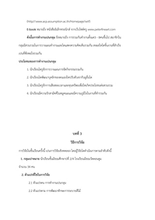 (http//:www.acp.assumption.ac.th/Homepage/self)
E-book หมายถึง หนังสืออิเล็กทรอนิกส์ จากเว็บไซต์ครู www.peterfineart.com
ดังนั้นการทางานเปนกลุม จึงหมายถึง การรวมกันทํางานตั้งแต3 - 8คนขึ้นไป สมาชิกใน
กลุมมีสวนรวมในการวางแผนทํางานและไดแสดงความคิดเห็นรวมกัน สงผลใหไดชิ้นงานที่สําเร็จ
เปนที่พึงพอใจรวมกัน
ประโยชนของการทางานเปนกลุม
1. นักเรียนไดรูจักการวางแผนการจัดกิจกรรมรวมกัน
2. นักเรียนไดพัฒนาบุคลิกของตนเองใหปรับตัวเขากับผูอื่นได
3. นักเรียนไดรูจักการเสียสละเวลาและทุนทรัพยเพื่อใหเกิดประโยชนต่อสวนรวม
4. นักเรียนมีความรักสามัคคีในหมูคณะและมีความภูมิใจในงานที่ทํารวมกัน
บทที่ 3
วิธีการวิจัย
การวิจัยในชั้นเรียนครั้งนี้ เปนการวิจัยเชิงทดลอง โดยผู้วิจัยไดดําเนินการตามลําดับดังนี้
1. กลุมเปาหมาย นักเรียนชั้นมัธยมศึกษาปที่ 2/4 โรงเรียนมัธยมวัดดอนตูม
จํานวน 34 คน
2. ตัวแปรที่ใชในการวิจัย
2.1 ตัวแปรตน การทํางานเปนกลุม
2.2 ตัวแปรตาม การพัฒนาทักษะการระบายสีไม้
 