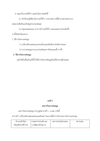 6. ครูแจกใบงานครั้งที่ 3 และดําเนินการตอดังนี้
6.1 นักเรียนปฏิบัติตามใบงานครั้งที่ 3 วาดภาพระบายสีไม้ ยานพาหนะทางบก
สงผลงานที่เสร็จแลวใหครูตรวจประเมินผล
6.2 ครูแจงผลคะแนน จากการทํางานครั้งที่ 3 และแจงผลการประเมินทั้ง
3 ครั้งใหนักเรียนทราบ
7. วิธีการวิเคราะหขอมูล
7.1 เปรียบเทียบผลคะแนนกอนเรียนและหลังเรียน โดยใชคารอยละ
7.2 รวบรวมขอมูลจากแบบประเมินผลการใหคะแนนทั้ง 3 ครั้ง
5. วิธีการวิเคราะห์ขอมูล
- ผูทําวิจัยในชั้นเรียนครั้งนี้ ใชวิธีการวิเคราะห์ขอมูลโดยวิธีหาคาเฉลี่ยรอยละ
บทที่ 4
ผลการวิเคราะหขอมูล
ผลการวิเคราะหขอมูล ปรากฏดังตารางที่ 1 , 2 และ 3 ดังนี้
ตารางที่ 1 เปรียบเทียบแสดงผลคะแนนทักษะการระบายสีไม้ จากกิจกรรมการทํางานเปนกลุม
จํานวนนักเรียน
มัธยมศึกษาปีที่ 2/4
เกณฑการประเมิน ผล
การพัฒนาทักษะการ
ผลการประเมินรอยละ หมายเหตุ
 