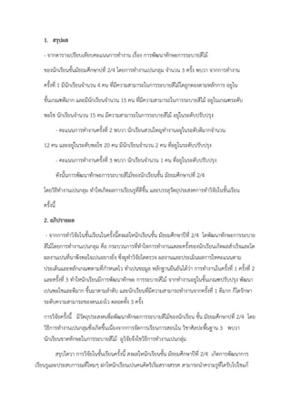 1. สรุปผล
- จากตารางเปรียบเทียบคะแนนการทํางาน เรื่อง การพัฒนาทักษะการระบายสีไม้
ของนักเรียนชั้นมัธยมศึกษาปที่ 2/4 โดยการทํางานเปนกลุม จํานวน 3 ครั้ง พบวา จากการทํางาน
ครั้งที่ 1 มีนักเรียนจํานวน 4 คน ที่มีความสามารถในการระบายสีไม้ไดถูกตองตามหลักการ อยูใน
ขั้นเกณฑดีมาก และมีนักเรียนจํานวน 15 คน ที่มีความสามารถในการระบายสีไม้ อยูในเกณฑระดับ
พอใช นักเรียนจํานวน 15 คน มีความสามารถในการระบายสีไม้ อยู่ในระดับปรับปรุง
- คะแนนการทํางานครั้งที่ 2 พบวา นักเรียนสวนใหญทํางานอยูในระดับดีมากจํานวน
12 คน และอยู่ในระดับพอใช 20 คน มีนักเรียนจํานวน 2 คน ที่อยูในระดับปรับปรุง
- คะแนนการทํางานครั้งที่ 3 พบวา นักเรียนจํานวน 1 คน ที่อยูในระดับปรับปรุง
ดังนั้นการพัฒนาทักษะการระบายสีไม้ของนักเรียนชั้น มัธยมศึกษาปที่ 2/4
โดยวิธีทํางานเปนกลุม ทําใหเกิดผลการเรียนรูที่ดีขึ้น และบรรลุวัตถุประสงคการทําวิจัยในชั้นเรียน
ครั้งนี้
2. อภิปรายผล
- จากการทําวิจัยในชั้นเรียนในครั้งนี้สงผลใหนักเรียนชั้น มัธยมศึกษาปีที่ 2/4 ไดพัฒนาทักษะการระบาย
สีไม้โดยการทํางานเปนกลุม คือ กระบวนการที่ทําใหการทํางานแตละครั้งของนักเรียนเกิดผลสําเร็จและได
ผลงานเปนที่นาพึงพอใจเปนอยางยิ่ง ซึ่งผูทําวิจัยไดตรวจ ผลงานและประเมินผลการใหคะแนนตาม
ประเด็นและหลักเกณฑตามที่กําหนดไว ทําเปนขอมูล หลักฐานยืนยันได้ว่า การทํางานในครั้งที่ 1 ครั้งที่ 2
และครั้งที่ 3 ทําใหนักเรียนมีการพัฒนาทักษะ การระบายสีไม้ จากทํางานอยูในขั้นเกณฑปรับปรุง พัฒนา
เปนพอใชและดีมาก ขึ้นมาตามลําดับ และนักเรียนที่มีความสามารถทํางานจากครั้งที่ 1 ดีมาก ก็ไดรักษา
ระดับความสามารถของตนเองไว ตลอดทั้ง 3 ครั้ง
การวิจัยครั้งนี้ มีวัตถุประสงคเพื่อพัฒนาทักษะการระบายสีไม้ของนักเรียน ชั้น มัธยมศึกษาปที่ 2/4 โดย
วิธีการทํางานเปนกลุมซึ่งเกิดขึ้นเนื่องจากการจัดการเรียนการสอนใน วิชาศิลปะพื้นฐาน 3 พบวา
นักเรียนขาดทักษะในการระบายสีไม้ ผูวิจัยจึงใชวิธีการทํางานเปนกลุ่ม
สรุปไดวา การวิจัยในชั้นเรียนครั้งนี้ สงผลใหนักเรียนชั้น มัธยมศึกษาปีที่ 2/4 เกิดการพัฒนาการ
เรียนรูและประสบการณที่ใหมๆ ฝกใหนักเรียนเปนคนคิดริเริ่มสรางสรรค สามารถนําความรูที่ไดรับไปใชแก้
 