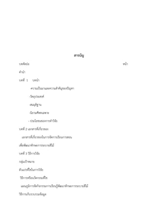 สารบัญ
บทคัดย่อ หน้า
คํานํา
บทที่ 1 บทนํา
-ความเป็นมาและความสําคัญของปัญหา
-วัตถุประสงค์
-สมมุติฐาน
-นิยามศัพทเฉพาะ
- ประโยชนของการทําวิจัย
บทที่ 2 เอกสารที่เกี่ยวของ
เอกสารที่เกี่ยวของในการจัดการเรียนการสอน
เพื่อพัฒนาทักษะการระบายสีไม้
บทที่ 3 วิธีการวิจัย
กลุ่มเป้าหมาย
ตัวแปรที่ใชในการวิจัย
วิธีการหรือนวัตกรรมที่ใช
แผนภูมิการจัดกิจกรรมการเรียนรู้พัฒนาทักษะการระบายสีไม้
วิธีการเก็บรวบรวมข้อมูล
 