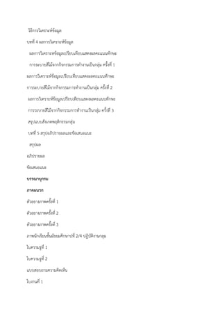 วิธีการวิเคราะห์ข้อมูล
บทที่ 4 ผลการวิเคราะห์ข้อมูล
ผลการวิเคราะหข้อมูลเปรียบเทียบแสดงผลคะแนนทักษะ
การระบายสีไม้จากกิจกรรมการทํางานเป็นกลุ่ม ครั้งที่ 1
ผลการวิเคราะห์ข้อมูลเปรียบเทียบแสดงผลคะแนนทักษะ
การระบายสีไม้จากกิจกรรมการทํางานเป็นกลุ่ม ครั้งที่ 2
ผลการวิเคราะห์ข้อมูลเปรียบเทียบแสดงผลคะแนนทักษะ
การระบายสีไม้จากกิจกรรมการทํางานเป็นกลุ่ม ครั้งที่ 3
สรุปแบบสังเกตพฤติกรรมกลุ่ม
บทที่ 5 สรุปอภิปรายผลและข้อเสนอแนะ
สรุปผล
อภิปรายผล
ข้อเสนอแนะ
บรรณานุกรม
ภาคผนวก
ตัวอยางภาพครั้งที่ 1
ตัวอยางภาพครั้งที่ 2
ตัวอยางภาพครั้งที่ 3
ภาพนักเรียนชั้นมัธยมศึกษาปที่ 2/4 ปฏิบัติงานกลุม
ใบความรูที่ 1
ใบความรูที่ 2
แบบสอบถามความคิดเห็น
ใบงานที่ 1
 