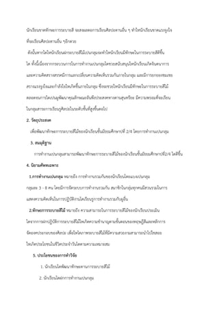 นักเรียนขาดทักษะการระบายสี จะสงผลตอการเรียนศิลปะดานอื่น ๆ ทําใหนักเรียนขาดแรงจูงใจ
ที่จะเรียนศิลปะดานอื่น ๆอีกดวย
ดังนั้นหากไดใหนักเรียนฝกระบายสีไม้เปนกลุมจะทําใหนักเรียนมีทักษะในการระบายสีดีขึ้น
ได ทั้งนี้เนื่องจากกระบวนการในการทํางานเปนกลุมไดชวยสนับสนุนใหนักเรียนเกิดจินตนาการ
และความคิดสรางสรรคมีการแลกเปลี่ยนความคิดเห็นรวมกันภายในกลุม และมีการยกยองชมเชย
สรางแรงจูงใจและกําลังใจใหเกิดขึ้นภายในกลุม ซึ่งจะชวยใหนักเรียนมีทักษะในการระบายสีไม้
ตลอดจนการไดเปนผูพัฒนาคุณลักษณะอันพึงประสงคทางดานสุนทรียะ มีความพรอมที่จะเรียน
ในกลุมสาระการเรียนรูศิลปะในระดับชั้นที่สูงขึ้นตอไป
2. วัตถุประสงค
เพื่อพัฒนาทักษะการระบายสีไม้ของนักเรียนชั้นมัธยมศึกษาปที่ 2/4 โดยการทํางานเปนกลุม
3. สมมุติฐาน
การทํางานเปนกลุมสามารถพัฒนาทักษะการระบายสีไม้ของนักเรียนชั้นมัธยมศึกษาปที่2/4 ไดดีขึ้น
4. นิยามศัพทเฉพาะ
1.การทางานเปนกลุม หมายถึง การทํางานรวมกันของนักเรียนโดยแบงเปนกลุม
กลุมละ 3 - 8 คน โดยมีการจัดระบบการทํางานรวมกัน สมาชิกในกลุ่มทุกคนมีสวนรวมในการ
แสดงความคิดเห็นในการปฏิบัติงานไดเรียนรูการทํางานรวมกับผูอื่น
2.ทักษะการระบายสีไม้ หมายถึง ความสามารถในการระบายสีไม้ของนักเรียนประเมิน
ไดจากการฝกปฏิบัติการระบายสีไม้ใหเกิดความชํานาญตามขั้นตอนของทฤษฎีสีและหลักการ
จัดองคประกอบของศิลปะ เพื่อใหไดภาพระบายสีไม้ที่มีความสวยงามสามารถนําไปใชสอย
ใหเกิดประโยชนในชีวิตประจําวันไดตามความเหมาะสม
5. ประโยชนของการทาวิจัย
1. นักเรียนไดพัฒนาทักษะดานการระบายสีไม้
2. นักเรียนไดฝกการทํางานเปนกลุม
 