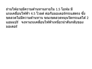 ถ่านไฟฉายมีความต ้านทานภายใน 1.5 โอห์ม มี
แรงเคลื่อนไฟฟ้า 4.5 โวลต์ ต่อกับมอเตอร์กระแสตรง ซึ่ง
ขดลวดไม่มีความต ้านทาน ขณะขดลวดหมุนวัดกระแสได ้2
แอมแปร์ จงหาแรงเคลื่อนไฟฟ้าเหนี่ยวนาดันกลับของ
มอเตอร์
 