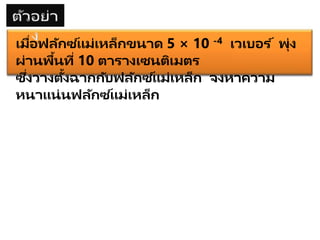 เมื่อฟลักซ ์แม่เหล็กขนาด 5 × 10 -4 เวเบอร ์ พุ่ง
ผ่านพื้นที่ 10 ตารางเซนติเมตร
ซึ่งวางตั้งฉากกับฟลักซ ์แม่เหล็ก จงหาความ
หนาแน่นฟลักซ ์แม่เหล็ก
 