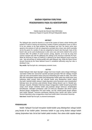 67
KAIDAH FIQHIYAH FURU’IYAH:
PENERAPANNYA PADA ISU KONTEMPORER
Thalhah
Fakultas Syariah dan Ekonomi Islam IAIN Ambon
Mahasiswa Program S3 Syariah UIN Syarif Hidayatullah Jakarta
ABSTRACT
The Fiqhiyyah rules cannot be denied as a result of the creation of Islamic scholar thinking with
guidance of nash on viewing and examining a number of Islamic jurisprudence issues as well as
to be one solution to the legal problems that developed over time. The Islamic jurists have
agreed on the existence of rules are categorized as principal rules or basic rules which essentially
can be the parent of a number of rules are categorized as branch rules (furu'iyah). Some of this
branch rules can be used simultaneously to solve some cases and events related to the current
economic field. The problem of current account, savings, deposits, set its law by using most
common furuiyah rules with the additional rules relating to the necessity to eliminate the harm.
While the financing of Letters of Credit (L/C) is defined by the Sharia National Council using five
rules. Sale and purchase of Istishna parallel with eight fiqhiyyah rules. While the Sharia Current
Account financing by the Sharia National Council is considered sufficiently using four rules in
deciding it’s law.
Key words: Fiqh furu'iyah rule, contemporary economic issues.
ABSTRAK
Kaidah fiqhiyyah tidak dapat dipungkiri sebagai hasil kreasi berpikir ulama dengan bimbingan
nash dalam melihat dan mencermati sejumlah persoalan-persoalan fikih dan sekaligus menjadi
salah satu solusi permasalahan hukum yang terus berkembang dari waktu ke waktu. Para ulama
fikih telah menyepakati adanya kaidah yang dikategorikan kaidah pokok atau kaidah dasar yang
hakikatnya dapat menjadi induk dari sejumlah kaidah yang dikategorikan kaidah cabang
(furu’iyah). Sejumlah kaidah cabang ini dapat digunakan secara bersamaan untuk menyelesaikan
beberapa kasus dan peristiwa yang berkaitan dengan bidang ekonomi saat ini. Masalah giro,
tabungan, deposito, ditetapkan hukumnya dengan menggunakan kaidah furuiyah yang bersifat
sangat umum dengan tambahan kaidah yang berkaitan dengan keharusan menghilangkan
kemudharatan. Sedangkan pembiayaan Letter Of Credit (L/C) ditetapkan oleh Dewan Syariah
Nasional dengan menggunakan lima buah kaidah. Jual beli Istishna paralel dengan delapan
buah kaidah fiqhiyyah. Sementara pembiayaan Rekening Koran Syariah oleh Dewan Syariah
Nasional dipandang cukup menggunakan empat buah kaidah dalam memutuskan hukumnya.
Kata kunci: Kaidah fiqh furu’iyah, isu ekonomi kontemporer.
PENDAHULUAN
Kaidah Fiqhiyyah Furu’iyah merupakan kaidah-kaidah yang dikategorikan sebagai kaidah
yang berada di luar kaidah pokok. Sementara kaidah ini juga sering disebut sebagai kaidah
cabang (terjemahan kata far’un) dari kaidah pokok tersebut. Para ulama telah sepakat dengan
 