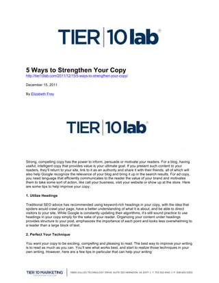  


5 Ways to Strengthen Your Copy
http://tier10lab.com/2011/12/15/5-ways-to-strengthen-your-copy/	
  	
  

December 15, 2011

By Elizabeth Frey




Strong, compelling copy has the power to inform, persuade or motivate your readers. For a blog, having
useful, intelligent copy that provides value is your ultimate goal. If you present such content to your
readers, they’ll return to your site, link to it as an authority and share it with their friends, all of which will
also help Google recognize the relevance of your blog and bring it up in the search results. For ad copy,
you need language that efficiently communicates to the reader the value of your brand and motivates
them to take some sort of action, like call your business, visit your website or show up at the store. Here
are some tips to help improve your copy.

1. Utilize Headings

Traditional SEO advice has recommended using keyword-rich headings in your copy, with the idea that
spiders would crawl your page, have a better understanding of what it is about, and be able to direct
visitors to your site. While Google is constantly updating their algorithms, it’s still sound practice to use
headings in your copy simply for the sake of your reader. Organizing your content under headings
provides structure to your post, emphasizes the importance of each point and looks less overwhelming to
a reader than a large block of text.

2. Perfect Your Technique

You want your copy to be exciting, compelling and pleasing to read. The best way to improve your writing
is to read as much as you can. You’ll see what works best, and start to realize those techniques in your
own writing. However, here are a few tips in particular that can help your writing:



	
  
 