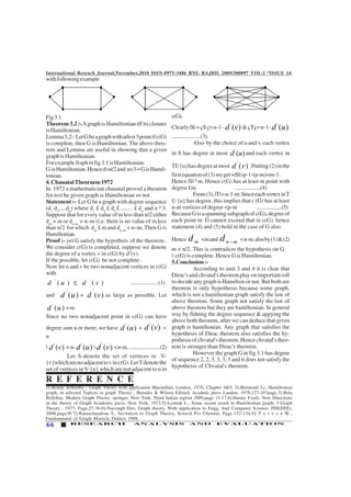 International Reseach Journal,November,2010 ISSN-0975-3486 RNI: RAJBIL 2009/300097 VOL-I *ISSUE 14
66 RESEARCH ANALYSIS AND EVALUATION
withfollowingexample
c(G).
Clearly|S|=çSç=n-1-
'
( )d v &çTç=n-1-
'
( )d u
......................(3).
Also by the choice of u and v, each vertex
in S has degree at most '
( )d u and each vertex in
TU{u}hasdegreeatmost '
( )d v .Putting(2)inthe
firstequationof(3)weget+|S|>p-1-(p-m)=m-1.
Hence |S| ³ m. Hence c(G) has at least m point with
degree £m. ...................(4)
From(3),|T|=n-1-m.SinceeachvertexinT
U {u} has degree, this implies that c (G) has at least
n-m vertices of degree <p-m ...................(5)
BecauseGisaspanningsubgraphofc(G),degreeof
each point in G cannot exceed that in c(G). hence
statement (4) and (5) hold in the case of G also.
Hence md <mand n md − <n-m.alsoby(1)&(2)
m < n/2. This is contradicts the hypothesis on G.
 c(G) is complete. Hence G is Hamiltonian.
5.Conclusion:-
According to unit 3 and 4 it is clear that
Dirac'sandchvatal'stheoremplayonimportantroll
to decide any graph is Hamilton or not. But both are
theorem is only hypothesis because some graph,
which is not a hamiltonian graph satisfy the law of
above theorem. Some graph not satisfy the law of
above theorem but they are hamiltonian. In general
way by fidning the degree sequence & appying the
above both theorem, after we can deduce that given
graph is hamiltonian. Any graph that satisfies the
hypothesis of Dirac theorem also satisfies the hy-
pothesisofchvatal'stheorem.Hencechvatal'stheo-
rem is stronger than Dirac's theorem.
However the graph G in fig 3.1 has degree
of sequence 2, 2, 3, 3, 3, 3 and it does not satisfy the
hypothesis of Chvatal's theorem.
Fig3.1
Theorem 3.2 :-AgraphisHamiltonianiffitsclosure
isHamiltonian.
Lemma3.2:-LetGbeagraphwithatlest3pointifc(G)
is complete, then G is Hamiltonian. The above theo-
rem and Lemma are useful in showing that a given
graphisHamiltonian.
Forexamplefraphinfig3.1isHamiltonian.
G isHamiltonian.Henced>n/2and n>3=GisHamil-
tonian.
4.ChauatalTheoraem1972
In 1972 a mathematician chauatal proved a theorem
for test he given graph is Hamiltonian or not.
Statement :- Let G be a graph with degree sequence
(d1
d2
.....dn
) where d1
£ d2
£ d3
£ ........ £ dn
and n ³ 3.
Suppose that for every value of m less than n/2 either
dm
> m or dn–m
> n–m (i.e. there is no value of m less
than n/2 for which dm
£ m and dn–m
< n–m. Then G is
Hamiltonian.
Proof :- yet G satisfy the hypothsis of the theorem .
We consider c(G) is completed, suppose we denote
the degree of a vertex v in c(G) by d1
(v).
If the possible, let c(G) be not complete .
Now let u and v be two nonadjacent vertices in c(G)
with
' '
( ) ( )d u d v≤ .....................(1)
and '
( )d u + '
( )d v as large as possible. Let
'
( )d u =m.
Since no two nonadjacent point in c(G) can have
degree sum n or more, we have '
( )d u +
'
( )d v <
n
 '
( )d v < n- '
( )d u  '
( )d v <n-m.........................(2)
Let S-denote the set of vertices in V-
{v}whicharenoadjacenttovinc(G).LetTdenotethe
set of vertices inV-{u} which are not adjacent to u in
1]-Bondy &Murthy : Graph Theory with application Macmillan, London, 1976, Chapter 4&9. 2]-Bermond J.c, Hamiltonian
graph, in selected Topices in graph Theory , Beineke & Wilson Editied, Acadmic press Landon, 1978,127-167page.3]-Bela
Bollobas, Modern Graph Theory, springer, New York, Third Indian reprint 2009,page 15-17.4]-Harary F.(ed), New Directions
in the theory of Graph Academic press, New York, 1973.5]-Lemiak L., Some recent result in Hamiltonian graph; J Graph
Theory , 1977, Page,27-36.6]-Narsingh Deo, Graph theory. With application to Engg. And Computer Science, PHI(EEE),
2008,page30.7]-Ramachandran S., Invitation to Graph Theory, Scitech Pvt Chennai, Page.132-134.8]- T e r e s a W ,
Fundamental of Graph Marecle Dekker 1998.
R E F E R E N C E
 