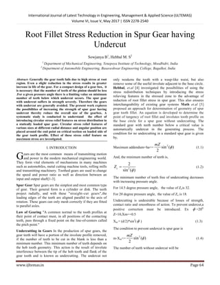 International Journal of Latest Technology in Engineering, Management & Applied Science (IJLTEMAS)
Volume VI, Issue V, May 2017 | ISSN 2278-2540
www.ijltemas.in Page 64
Root Fillet Stress Reduction in Spur Gear having
Undercut
Sowjanya B1
, Hebbal M. S2
1
Department of Mechanical Engineering, Yenepoya Institute of Technology, Moodbidri, India
2
Department of Automobile Engineering, Basaveshwar Engineering College, Bagalkot, India
Abstract- Generally the gear tooth fails due to high stress at root
region. Even a slight reduction in the stress results in greater
increase in life of the gear. For a compact design of a gear box, it
is necessary that the number of teeth of the pinion should be less
.For a given pressure angle there is a limiting value on minimum
number of teeth below which undercut occurs. The spur gear
with undercut suffers in strength severely. Therefore the gears
with undercut are generally avoided. The present work explores
the possibilities of increasing the strength of spur gear having
undercut thereby reduce the overall size of the gearbox. A
systematic study is conducted to understand the effect of
introducing circular stress relief features on stress distribution in
a statically loaded spur gear. Circular stress relief features of
various sizes at different radial distance and angular position are
placed around the end point on critical section on loaded side of
the gear tooth profile. Effect of these stress relief feature on
maximum stress are investigated.
I. INTRODUCTION
ears are the most common means of transmitting motion
and power in the modern mechanical engineering world.
They form vital elements of mechanisms in many machines
such as automobiles, metal cutting machine tools, rolling mills
and transmitting machinery. Toothed gears are used to change
the speed and power ratio as well as direction between an
input and output shaft[1-3].
Spur Gear Spur gears are the simplest and most common type
of gear. Their general form is a cylinder or disk. The teeth
project radially, and with these "straight-cut gears",the
leading edges of the teeth are aligned parallel to the axis of
rotation. These gears can only mesh correctly if they are fitted
to parallel axles.
Law of Gearing "A common normal to the tooth profiles at
their point of contact must, in all positions of the contacting
teeth, pass through a fixed point on the line-of-centers called
the pitch point."
Undercutting in Gears In the production of spur gears, the
gear teeth will have a portion of the involute profile removed,
if the number of teeth to be cut in the blank is less than a
minimum number. This minimum number of teeth depends on
the hob tooth geometry. This action is the result of involute
interference between the tip of the hob tooth and flank of the
gear tooth and is known as undercutting. The undercut not
only weakens the tooth with a wasp-like waist, but also
remove some of the useful involute adjacent to the base circle.
Hebbal, et.al [4] investigated the possibilities of using the
stress redistribution techniques by introducing the stress
relieving features in the stressed zone to the advantage of
reduction of root fillet stress in spur gear. This also ensures
interchangeability of existing gear systems Math et.al [5]
proposed an approach for determination of geometry of spur
gear tooth fillet. An equation is developed to determine the
point of tangency of root fillet and involutes tooth profile on
the base circle for a spur gear without undercutting. The
standard gear with teeth number below a critical value is
automatically undercut in the generating process. The
condition for no undercutting in a standard spur gear is given
by,
Maximum addendum=ha<=
2
sin ( )
2
mZ
 (1.1)
And, the minimum number of teeth is,
2
2
sin ( )
cZ

 (1.2)
The minimum number of teeth free of undercutting decreases
with increasing pressure angle.
For 14.5 degree pressure angle, the value of Zcis 32.
For 20 degree pressure angle, the value of Zc is 18.
Undercutting is undesirable because of losses of strength,
contact ratio and smoothness of action. To prevent undercut,a
positive correction must be introduced. Ex  =200,
Z=10,Xm=+0.5
Xm = (d/2)*sin2
( ) (1.3)
The condition to prevent undercut is spur gear is
m-Xm<=
2
sin ( )
2
mZ
 (1.4)
The number of teeth without undercut will be
G
 