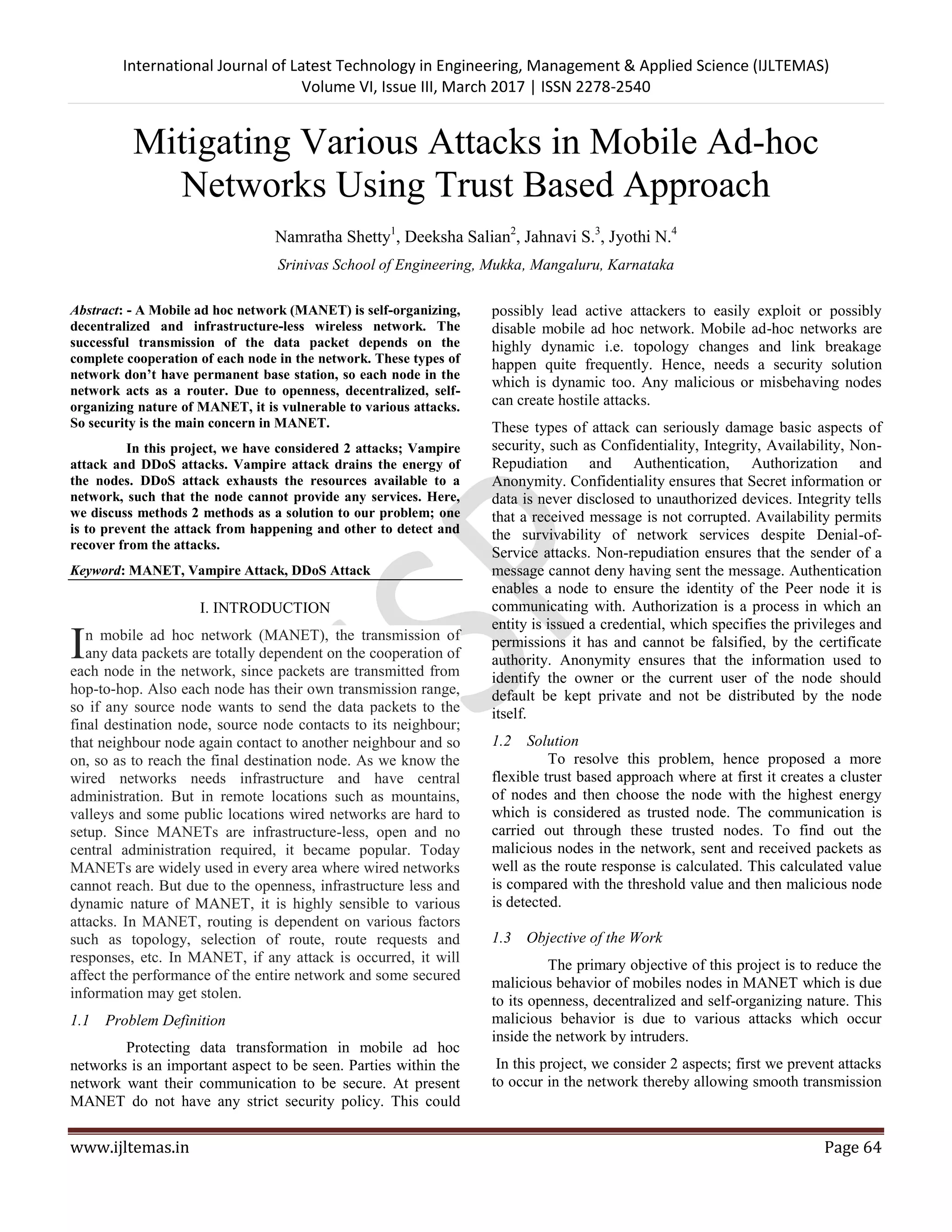International Journal of Latest Technology in Engineering, Management & Applied Science (IJLTEMAS) Volume VI, Issue III, March 2017 | ISSN 2278-2540 www.ijltemas.in Page 64 Mitigating Various Attacks in Mobile Ad-hoc Networks Using Trust Based Approach Namratha Shetty1 , Deeksha Salian2 , Jahnavi S.3 , Jyothi N.4 Srinivas School of Engineering, Mukka, Mangaluru, Karnataka Abstract: - A Mobile ad hoc network (MANET) is self-organizing, decentralized and infrastructure-less wireless network. The successful transmission of the data packet depends on the complete cooperation of each node in the network. These types of network don’t have permanent base station, so each node in the network acts as a router. Due to openness, decentralized, self- organizing nature of MANET, it is vulnerable to various attacks. So security is the main concern in MANET. In this project, we have considered 2 attacks; Vampire attack and DDoS attacks. Vampire attack drains the energy of the nodes. DDoS attack exhausts the resources available to a network, such that the node cannot provide any services. Here, we discuss methods 2 methods as a solution to our problem; one is to prevent the attack from happening and other to detect and recover from the attacks. Keyword: MANET, Vampire Attack, DDoS Attack I. INTRODUCTION n mobile ad hoc network (MANET), the transmission of any data packets are totally dependent on the cooperation of each node in the network, since packets are transmitted from hop-to-hop. Also each node has their own transmission range, so if any source node wants to send the data packets to the final destination node, source node contacts to its neighbour; that neighbour node again contact to another neighbour and so on, so as to reach the final destination node. As we know the wired networks needs infrastructure and have central administration. But in remote locations such as mountains, valleys and some public locations wired networks are hard to setup. Since MANETs are infrastructure-less, open and no central administration required, it became popular. Today MANETs are widely used in every area where wired networks cannot reach. But due to the openness, infrastructure less and dynamic nature of MANET, it is highly sensible to various attacks. In MANET, routing is dependent on various factors such as topology, selection of route, route requests and responses, etc. In MANET, if any attack is occurred, it will affect the performance of the entire network and some secured information may get stolen. 1.1 Problem Definition Protecting data transformation in mobile ad hoc networks is an important aspect to be seen. Parties within the network want their communication to be secure. At present MANET do not have any strict security policy. This could possibly lead active attackers to easily exploit or possibly disable mobile ad hoc network. Mobile ad-hoc networks are highly dynamic i.e. topology changes and link breakage happen quite frequently. Hence, needs a security solution which is dynamic too. Any malicious or misbehaving nodes can create hostile attacks. These types of attack can seriously damage basic aspects of security, such as Confidentiality, Integrity, Availability, Non- Repudiation and Authentication, Authorization and Anonymity. Confidentiality ensures that Secret information or data is never disclosed to unauthorized devices. Integrity tells that a received message is not corrupted. Availability permits the survivability of network services despite Denial-of- Service attacks. Non-repudiation ensures that the sender of a message cannot deny having sent the message. Authentication enables a node to ensure the identity of the Peer node it is communicating with. Authorization is a process in which an entity is issued a credential, which specifies the privileges and permissions it has and cannot be falsified, by the certificate authority. Anonymity ensures that the information used to identify the owner or the current user of the node should default be kept private and not be distributed by the node itself. 1.2 Solution To resolve this problem, hence proposed a more flexible trust based approach where at first it creates a cluster of nodes and then choose the node with the highest energy which is considered as trusted node. The communication is carried out through these trusted nodes. To find out the malicious nodes in the network, sent and received packets as well as the route response is calculated. This calculated value is compared with the threshold value and then malicious node is detected. 1.3 Objective of the Work The primary objective of this project is to reduce the malicious behavior of mobiles nodes in MANET which is due to its openness, decentralized and self-organizing nature. This malicious behavior is due to various attacks which occur inside the network by intruders. In this project, we consider 2 aspects; first we prevent attacks to occur in the network thereby allowing smooth transmission I 