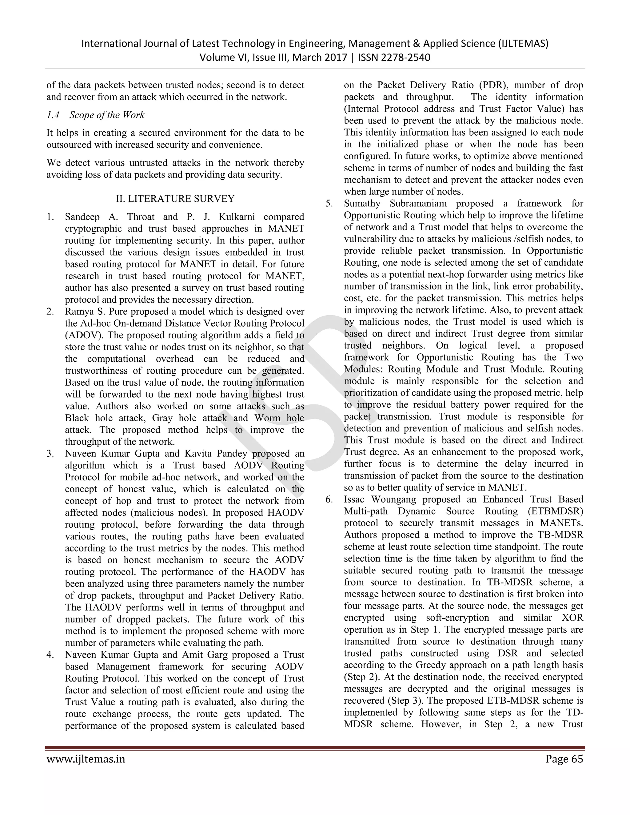 International Journal of Latest Technology in Engineering, Management & Applied Science (IJLTEMAS) Volume VI, Issue III, March 2017 | ISSN 2278-2540 www.ijltemas.in Page 65 of the data packets between trusted nodes; second is to detect and recover from an attack which occurred in the network. 1.4 Scope of the Work It helps in creating a secured environment for the data to be outsourced with increased security and convenience. We detect various untrusted attacks in the network thereby avoiding loss of data packets and providing data security. II. LITERATURE SURVEY 1. Sandeep A. Throat and P. J. Kulkarni compared cryptographic and trust based approaches in MANET routing for implementing security. In this paper, author discussed the various design issues embedded in trust based routing protocol for MANET in detail. For future research in trust based routing protocol for MANET, author has also presented a survey on trust based routing protocol and provides the necessary direction. 2. Ramya S. Pure proposed a model which is designed over the Ad-hoc On-demand Distance Vector Routing Protocol (ADOV). The proposed routing algorithm adds a field to store the trust value or nodes trust on its neighbor, so that the computational overhead can be reduced and trustworthiness of routing procedure can be generated. Based on the trust value of node, the routing information will be forwarded to the next node having highest trust value. Authors also worked on some attacks such as Black hole attack, Gray hole attack and Worm hole attack. The proposed method helps to improve the throughput of the network. 3. Naveen Kumar Gupta and Kavita Pandey proposed an algorithm which is a Trust based AODV Routing Protocol for mobile ad-hoc network, and worked on the concept of honest value, which is calculated on the concept of hop and trust to protect the network from affected nodes (malicious nodes). In proposed HAODV routing protocol, before forwarding the data through various routes, the routing paths have been evaluated according to the trust metrics by the nodes. This method is based on honest mechanism to secure the AODV routing protocol. The performance of the HAODV has been analyzed using three parameters namely the number of drop packets, throughput and Packet Delivery Ratio. The HAODV performs well in terms of throughput and number of dropped packets. The future work of this method is to implement the proposed scheme with more number of parameters while evaluating the path. 4. Naveen Kumar Gupta and Amit Garg proposed a Trust based Management framework for securing AODV Routing Protocol. This worked on the concept of Trust factor and selection of most efficient route and using the Trust Value a routing path is evaluated, also during the route exchange process, the route gets updated. The performance of the proposed system is calculated based on the Packet Delivery Ratio (PDR), number of drop packets and throughput. The identity information (Internal Protocol address and Trust Factor Value) has been used to prevent the attack by the malicious node. This identity information has been assigned to each node in the initialized phase or when the node has been configured. In future works, to optimize above mentioned scheme in terms of number of nodes and building the fast mechanism to detect and prevent the attacker nodes even when large number of nodes. 5. Sumathy Subramaniam proposed a framework for Opportunistic Routing which help to improve the lifetime of network and a Trust model that helps to overcome the vulnerability due to attacks by malicious /selfish nodes, to provide reliable packet transmission. In Opportunistic Routing, one node is selected among the set of candidate nodes as a potential next-hop forwarder using metrics like number of transmission in the link, link error probability, cost, etc. for the packet transmission. This metrics helps in improving the network lifetime. Also, to prevent attack by malicious nodes, the Trust model is used which is based on direct and indirect Trust degree from similar trusted neighbors. On logical level, a proposed framework for Opportunistic Routing has the Two Modules: Routing Module and Trust Module. Routing module is mainly responsible for the selection and prioritization of candidate using the proposed metric, help to improve the residual battery power required for the packet transmission. Trust module is responsible for detection and prevention of malicious and selfish nodes. This Trust module is based on the direct and Indirect Trust degree. As an enhancement to the proposed work, further focus is to determine the delay incurred in transmission of packet from the source to the destination so as to better quality of service in MANET. 6. Issac Woungang proposed an Enhanced Trust Based Multi-path Dynamic Source Routing (ETBMDSR) protocol to securely transmit messages in MANETs. Authors proposed a method to improve the TB-MDSR scheme at least route selection time standpoint. The route selection time is the time taken by algorithm to find the suitable secured routing path to transmit the message from source to destination. In TB-MDSR scheme, a message between source to destination is first broken into four message parts. At the source node, the messages get encrypted using soft-encryption and similar XOR operation as in Step 1. The encrypted message parts are transmitted from source to destination through many trusted paths constructed using DSR and selected according to the Greedy approach on a path length basis (Step 2). At the destination node, the received encrypted messages are decrypted and the original messages is recovered (Step 3). The proposed ETB-MDSR scheme is implemented by following same steps as for the TD- MDSR scheme. However, in Step 2, a new Trust 