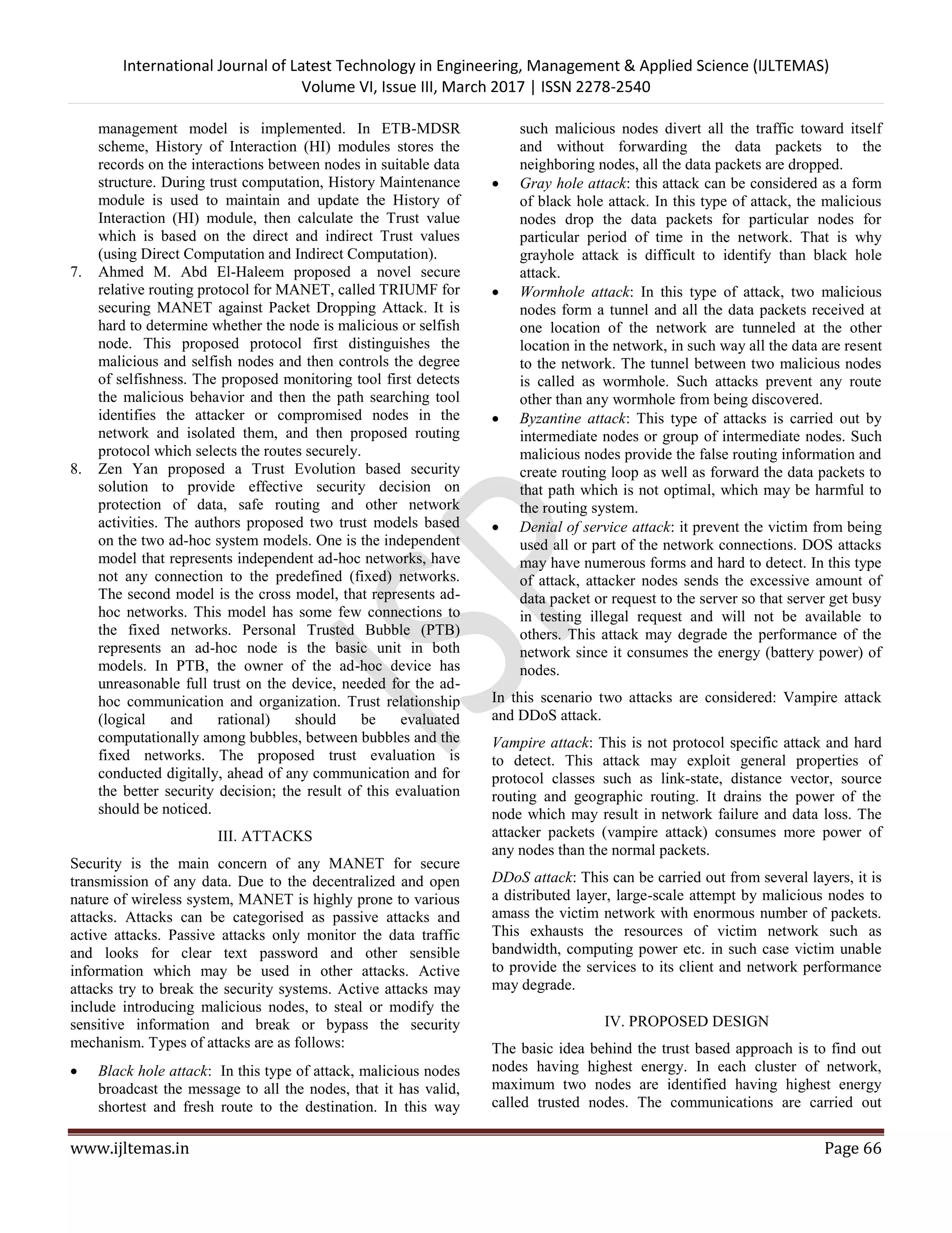International Journal of Latest Technology in Engineering, Management & Applied Science (IJLTEMAS) Volume VI, Issue III, March 2017 | ISSN 2278-2540 www.ijltemas.in Page 66 management model is implemented. In ETB-MDSR scheme, History of Interaction (HI) modules stores the records on the interactions between nodes in suitable data structure. During trust computation, History Maintenance module is used to maintain and update the History of Interaction (HI) module, then calculate the Trust value which is based on the direct and indirect Trust values (using Direct Computation and Indirect Computation). 7. Ahmed M. Abd El-Haleem proposed a novel secure relative routing protocol for MANET, called TRIUMF for securing MANET against Packet Dropping Attack. It is hard to determine whether the node is malicious or selfish node. This proposed protocol first distinguishes the malicious and selfish nodes and then controls the degree of selfishness. The proposed monitoring tool first detects the malicious behavior and then the path searching tool identifies the attacker or compromised nodes in the network and isolated them, and then proposed routing protocol which selects the routes securely. 8. Zen Yan proposed a Trust Evolution based security solution to provide effective security decision on protection of data, safe routing and other network activities. The authors proposed two trust models based on the two ad-hoc system models. One is the independent model that represents independent ad-hoc networks, have not any connection to the predefined (fixed) networks. The second model is the cross model, that represents ad- hoc networks. This model has some few connections to the fixed networks. Personal Trusted Bubble (PTB) represents an ad-hoc node is the basic unit in both models. In PTB, the owner of the ad-hoc device has unreasonable full trust on the device, needed for the ad- hoc communication and organization. Trust relationship (logical and rational) should be evaluated computationally among bubbles, between bubbles and the fixed networks. The proposed trust evaluation is conducted digitally, ahead of any communication and for the better security decision; the result of this evaluation should be noticed. III. ATTACKS Security is the main concern of any MANET for secure transmission of any data. Due to the decentralized and open nature of wireless system, MANET is highly prone to various attacks. Attacks can be categorised as passive attacks and active attacks. Passive attacks only monitor the data traffic and looks for clear text password and other sensible information which may be used in other attacks. Active attacks try to break the security systems. Active attacks may include introducing malicious nodes, to steal or modify the sensitive information and break or bypass the security mechanism. Types of attacks are as follows:  Black hole attack: In this type of attack, malicious nodes broadcast the message to all the nodes, that it has valid, shortest and fresh route to the destination. In this way such malicious nodes divert all the traffic toward itself and without forwarding the data packets to the neighboring nodes, all the data packets are dropped.  Gray hole attack: this attack can be considered as a form of black hole attack. In this type of attack, the malicious nodes drop the data packets for particular nodes for particular period of time in the network. That is why grayhole attack is difficult to identify than black hole attack.  Wormhole attack: In this type of attack, two malicious nodes form a tunnel and all the data packets received at one location of the network are tunneled at the other location in the network, in such way all the data are resent to the network. The tunnel between two malicious nodes is called as wormhole. Such attacks prevent any route other than any wormhole from being discovered.  Byzantine attack: This type of attacks is carried out by intermediate nodes or group of intermediate nodes. Such malicious nodes provide the false routing information and create routing loop as well as forward the data packets to that path which is not optimal, which may be harmful to the routing system.  Denial of service attack: it prevent the victim from being used all or part of the network connections. DOS attacks may have numerous forms and hard to detect. In this type of attack, attacker nodes sends the excessive amount of data packet or request to the server so that server get busy in testing illegal request and will not be available to others. This attack may degrade the performance of the network since it consumes the energy (battery power) of nodes. In this scenario two attacks are considered: Vampire attack and DDoS attack. Vampire attack: This is not protocol specific attack and hard to detect. This attack may exploit general properties of protocol classes such as link-state, distance vector, source routing and geographic routing. It drains the power of the node which may result in network failure and data loss. The attacker packets (vampire attack) consumes more power of any nodes than the normal packets. DDoS attack: This can be carried out from several layers, it is a distributed layer, large-scale attempt by malicious nodes to amass the victim network with enormous number of packets. This exhausts the resources of victim network such as bandwidth, computing power etc. in such case victim unable to provide the services to its client and network performance may degrade. IV. PROPOSED DESIGN The basic idea behind the trust based approach is to find out nodes having highest energy. In each cluster of network, maximum two nodes are identified having highest energy called trusted nodes. The communications are carried out 