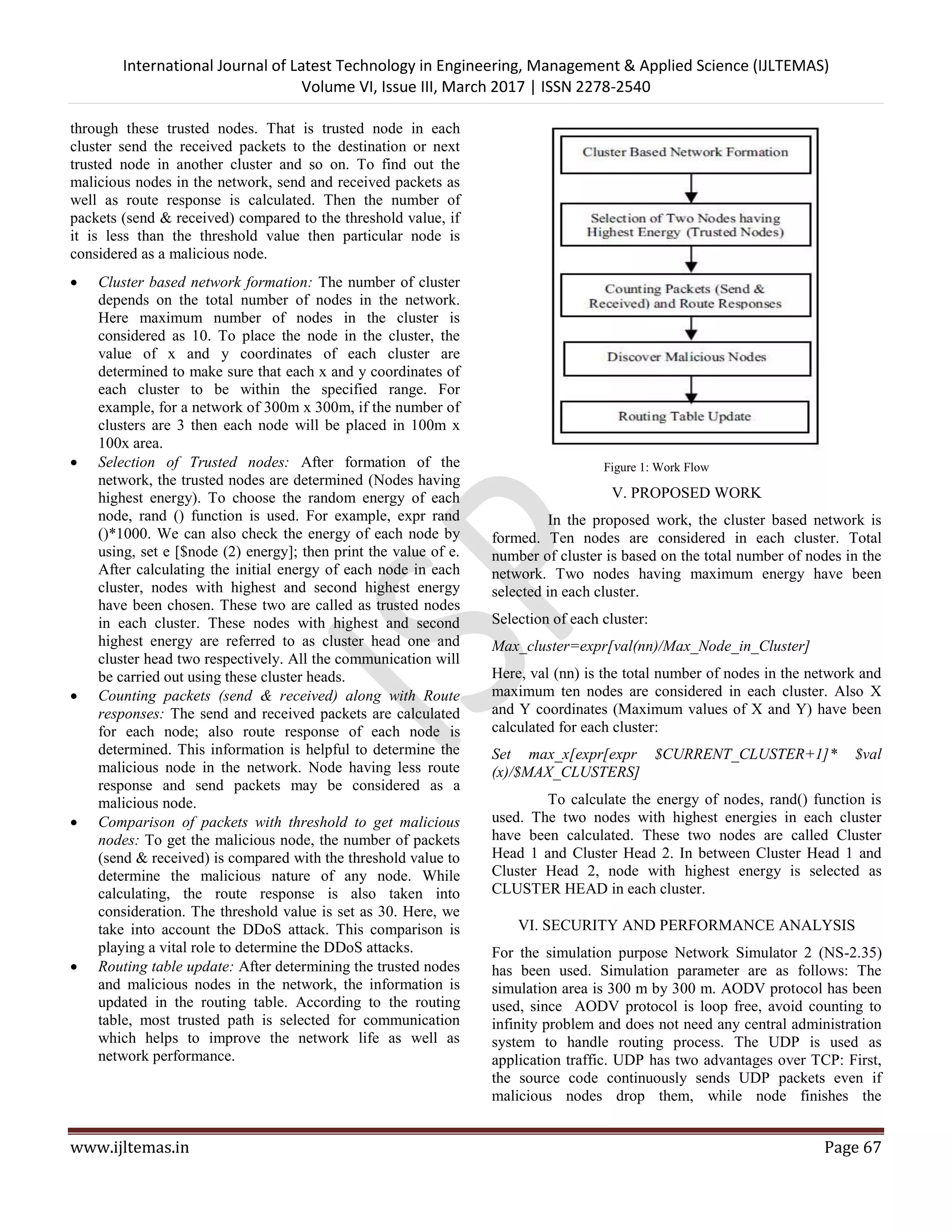 International Journal of Latest Technology in Engineering, Management & Applied Science (IJLTEMAS) Volume VI, Issue III, March 2017 | ISSN 2278-2540 www.ijltemas.in Page 67 through these trusted nodes. That is trusted node in each cluster send the received packets to the destination or next trusted node in another cluster and so on. To find out the malicious nodes in the network, send and received packets as well as route response is calculated. Then the number of packets (send & received) compared to the threshold value, if it is less than the threshold value then particular node is considered as a malicious node.  Cluster based network formation: The number of cluster depends on the total number of nodes in the network. Here maximum number of nodes in the cluster is considered as 10. To place the node in the cluster, the value of x and y coordinates of each cluster are determined to make sure that each x and y coordinates of each cluster to be within the specified range. For example, for a network of 300m x 300m, if the number of clusters are 3 then each node will be placed in 100m x 100x area.  Selection of Trusted nodes: After formation of the network, the trusted nodes are determined (Nodes having highest energy). To choose the random energy of each node, rand () function is used. For example, expr rand ()*1000. We can also check the energy of each node by using, set e [$node (2) energy]; then print the value of e. After calculating the initial energy of each node in each cluster, nodes with highest and second highest energy have been chosen. These two are called as trusted nodes in each cluster. These nodes with highest and second highest energy are referred to as cluster head one and cluster head two respectively. All the communication will be carried out using these cluster heads.  Counting packets (send & received) along with Route responses: The send and received packets are calculated for each node; also route response of each node is determined. This information is helpful to determine the malicious node in the network. Node having less route response and send packets may be considered as a malicious node.  Comparison of packets with threshold to get malicious nodes: To get the malicious node, the number of packets (send & received) is compared with the threshold value to determine the malicious nature of any node. While calculating, the route response is also taken into consideration. The threshold value is set as 30. Here, we take into account the DDoS attack. This comparison is playing a vital role to determine the DDoS attacks.  Routing table update: After determining the trusted nodes and malicious nodes in the network, the information is updated in the routing table. According to the routing table, most trusted path is selected for communication which helps to improve the network life as well as network performance. Figure 1: Work Flow V. PROPOSED WORK In the proposed work, the cluster based network is formed. Ten nodes are considered in each cluster. Total number of cluster is based on the total number of nodes in the network. Two nodes having maximum energy have been selected in each cluster. Selection of each cluster: Max_cluster=expr[val(nn)/Max_Node_in_Cluster] Here, val (nn) is the total number of nodes in the network and maximum ten nodes are considered in each cluster. Also X and Y coordinates (Maximum values of X and Y) have been calculated for each cluster: Set max_x[expr[expr $CURRENT_CLUSTER+1]* $val (x)/$MAX_CLUSTERS] To calculate the energy of nodes, rand() function is used. The two nodes with highest energies in each cluster have been calculated. These two nodes are called Cluster Head 1 and Cluster Head 2. In between Cluster Head 1 and Cluster Head 2, node with highest energy is selected as CLUSTER HEAD in each cluster. VI. SECURITY AND PERFORMANCE ANALYSIS For the simulation purpose Network Simulator 2 (NS-2.35) has been used. Simulation parameter are as follows: The simulation area is 300 m by 300 m. AODV protocol has been used, since AODV protocol is loop free, avoid counting to infinity problem and does not need any central administration system to handle routing process. The UDP is used as application traffic. UDP has two advantages over TCP: First, the source code continuously sends UDP packets even if malicious nodes drop them, while node finishes the 