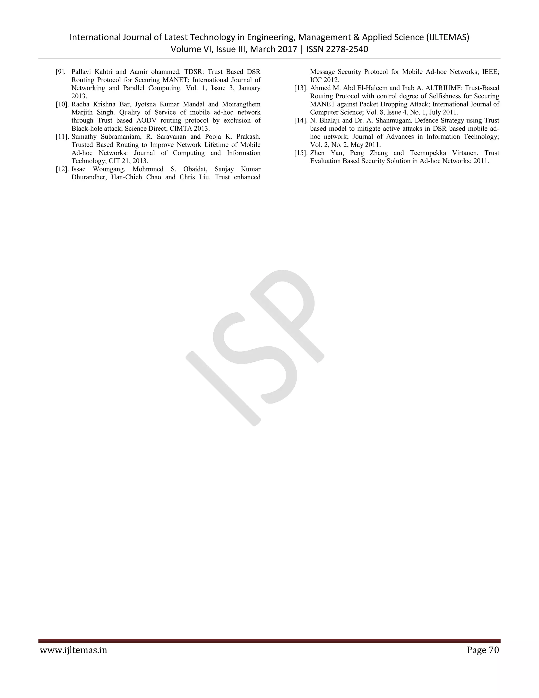 International Journal of Latest Technology in Engineering, Management & Applied Science (IJLTEMAS) Volume VI, Issue III, March 2017 | ISSN 2278-2540 www.ijltemas.in Page 70 [9]. Pallavi Kahtri and Aamir ohammed. TDSR: Trust Based DSR Routing Protocol for Securing MANET; International Journal of Networking and Parallel Computing. Vol. 1, Issue 3, January 2013. [10]. Radha Krishna Bar, Jyotsna Kumar Mandal and Moirangthem Marjith Singh. Quality of Service of mobile ad-hoc network through Trust based AODV routing protocol by exclusion of Black-hole attack; Science Direct; CIMTA 2013. [11]. Sumathy Subramaniam, R. Saravanan and Pooja K. Prakash. Trusted Based Routing to Improve Network Lifetime of Mobile Ad-hoc Networks: Journal of Computing and Information Technology; CIT 21, 2013. [12]. Issac Woungang, Mohmmed S. Obaidat, Sanjay Kumar Dhurandher, Han-Chieh Chao and Chris Liu. Trust enhanced Message Security Protocol for Mobile Ad-hoc Networks; IEEE; ICC 2012. [13]. Ahmed M. Abd El-Haleem and Ihab A. Al.TRIUMF: Trust-Based Routing Protocol with control degree of Selfishness for Securing MANET against Packet Dropping Attack; International Journal of Computer Science; Vol. 8, Issue 4, No. 1, July 2011. [14]. N. Bhalaji and Dr. A. Shanmugam. Defence Strategy using Trust based model to mitigate active attacks in DSR based mobile ad- hoc network; Journal of Advances in Information Technology; Vol. 2, No. 2, May 2011. [15]. Zhen Yan, Peng Zhang and Teemupekka Virtanen. Trust Evaluation Based Security Solution in Ad-hoc Networks; 2011. 