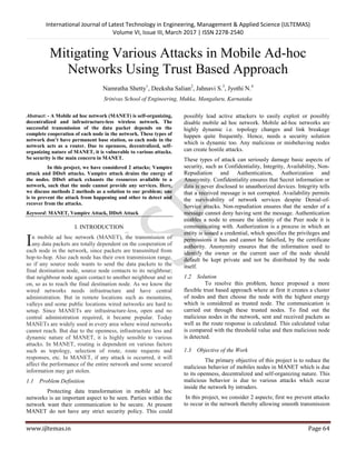 International Journal of Latest Technology in Engineering, Management & Applied Science (IJLTEMAS)
Volume VI, Issue III, March 2017 | ISSN 2278-2540
www.ijltemas.in Page 64
Mitigating Various Attacks in Mobile Ad-hoc
Networks Using Trust Based Approach
Namratha Shetty1
, Deeksha Salian2
, Jahnavi S.3
, Jyothi N.4
Srinivas School of Engineering, Mukka, Mangaluru, Karnataka
Abstract: - A Mobile ad hoc network (MANET) is self-organizing,
decentralized and infrastructure-less wireless network. The
successful transmission of the data packet depends on the
complete cooperation of each node in the network. These types of
network don’t have permanent base station, so each node in the
network acts as a router. Due to openness, decentralized, self-
organizing nature of MANET, it is vulnerable to various attacks.
So security is the main concern in MANET.
In this project, we have considered 2 attacks; Vampire
attack and DDoS attacks. Vampire attack drains the energy of
the nodes. DDoS attack exhausts the resources available to a
network, such that the node cannot provide any services. Here,
we discuss methods 2 methods as a solution to our problem; one
is to prevent the attack from happening and other to detect and
recover from the attacks.
Keyword: MANET, Vampire Attack, DDoS Attack
I. INTRODUCTION
n mobile ad hoc network (MANET), the transmission of
any data packets are totally dependent on the cooperation of
each node in the network, since packets are transmitted from
hop-to-hop. Also each node has their own transmission range,
so if any source node wants to send the data packets to the
final destination node, source node contacts to its neighbour;
that neighbour node again contact to another neighbour and so
on, so as to reach the final destination node. As we know the
wired networks needs infrastructure and have central
administration. But in remote locations such as mountains,
valleys and some public locations wired networks are hard to
setup. Since MANETs are infrastructure-less, open and no
central administration required, it became popular. Today
MANETs are widely used in every area where wired networks
cannot reach. But due to the openness, infrastructure less and
dynamic nature of MANET, it is highly sensible to various
attacks. In MANET, routing is dependent on various factors
such as topology, selection of route, route requests and
responses, etc. In MANET, if any attack is occurred, it will
affect the performance of the entire network and some secured
information may get stolen.
1.1 Problem Definition
Protecting data transformation in mobile ad hoc
networks is an important aspect to be seen. Parties within the
network want their communication to be secure. At present
MANET do not have any strict security policy. This could
possibly lead active attackers to easily exploit or possibly
disable mobile ad hoc network. Mobile ad-hoc networks are
highly dynamic i.e. topology changes and link breakage
happen quite frequently. Hence, needs a security solution
which is dynamic too. Any malicious or misbehaving nodes
can create hostile attacks.
These types of attack can seriously damage basic aspects of
security, such as Confidentiality, Integrity, Availability, Non-
Repudiation and Authentication, Authorization and
Anonymity. Confidentiality ensures that Secret information or
data is never disclosed to unauthorized devices. Integrity tells
that a received message is not corrupted. Availability permits
the survivability of network services despite Denial-of-
Service attacks. Non-repudiation ensures that the sender of a
message cannot deny having sent the message. Authentication
enables a node to ensure the identity of the Peer node it is
communicating with. Authorization is a process in which an
entity is issued a credential, which specifies the privileges and
permissions it has and cannot be falsified, by the certificate
authority. Anonymity ensures that the information used to
identify the owner or the current user of the node should
default be kept private and not be distributed by the node
itself.
1.2 Solution
To resolve this problem, hence proposed a more
flexible trust based approach where at first it creates a cluster
of nodes and then choose the node with the highest energy
which is considered as trusted node. The communication is
carried out through these trusted nodes. To find out the
malicious nodes in the network, sent and received packets as
well as the route response is calculated. This calculated value
is compared with the threshold value and then malicious node
is detected.
1.3 Objective of the Work
The primary objective of this project is to reduce the
malicious behavior of mobiles nodes in MANET which is due
to its openness, decentralized and self-organizing nature. This
malicious behavior is due to various attacks which occur
inside the network by intruders.
In this project, we consider 2 aspects; first we prevent attacks
to occur in the network thereby allowing smooth transmission
I
 