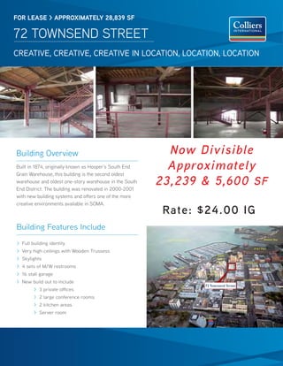 FOR lease > appROximately 28,839 sF

72 ToWNSeNd STreeT
CREATIVE, CREATIVE, CREATIVE IN LOCATION, LOCATION, LOCATION




Building overview                                         Now Divisible
Built in 1874, originally known as Hooper’s South end     Approximately
Grain Warehouse, this building is the second oldest
warehouse and oldest one-story warehouse in the South
end district. The building was renovated in 2000-2001
                                                        23,239 & 5,600 SF
with new building systems and offers one of the more
creative environments available in SoMA.
                                                         Rate: $24.00 IG
Building Features Include
                                                               San Francisco Bay                                                      Mission Bay
> Full building identity
> Very high ceilings with Wooden Trussess
                                                                                                                               AT&T Park


                                                                                                   South
> Skylights                                                                                        Beach
                                                                                                   Marina
                                                                                                                TOWNSEND
> 4 sets of M/W restrooms
                                                                                                   Apts.
                                                                        ER    O
                                                                 AR CAD
                                                                                        The
                                                              EMBDelancy Street
> 16 stall garage                                       THE
                                                                     Triangle
                                                                                      Brannan


> New build out to include                                                                                      BRANNAN
                                                                           Y




                                                         Bayside                   72 Townsend Street
                                                                         NC




        > 3 private offices                              Village
                                                                       LA
                                                                      DE




        > 2 large conference rooms
                                                                                                                      SECOND




                                                                                                             501
        > 2 kitchen areas                                                                                   2nd St.


        > Server room                                                                  To
                                                                                   Bay Bridge

                                                                                       80
                                                                                       INTERST
                                                                                             ATE
 