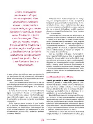 os lep e pal tops, que podemos levar para qualquer lu-gar. 
Agora temos algo que cabe na nossa mão, que é te-lefone, 
máquina fotográfica, computador que acessa a 
internet... Para onde nós vamos? 
Daqui a pouco, vamos ter um botãozinho no anel que 
apertamos e projetamos numa parede o que desejamos. 
Ou no ar, como se fosse uma holografia. Aliás, já há algo 
parecido por aí. 
O avanço da comunicação, do ponto de vista tecno-lógico, 
é cada vez maior. Ou seja, a comunicação e a in-formação 
também estão cada vez mais facilitadas: para 
o que há de melhor e para o que há de pior, e a socieda-de 
vai também se ajeitando, corrigindo, tentando bus-car 
soluções. 
Tenho para mim que a formação de rede para to-dos 
os objetivos, para aumentar o conhecimento, man-ter 
intercâmbio, trocar informação, construir ideias, so-luções, 
resolver problemas dos mais variados no mun-do, 
se torna cada vez mais fácil. A rede é uma ferramen-ta 
cada vez mais útil. 
Tenho consciência muito clara de que nós avança-mos, 
mas avançamos correndo riscos – avançando o 
tempo todo porque somos humanos e temos, do nos-so 
lado, tendência a fazer o melhor sempre. Claro que, 
ao mesmo tempo, temos também tendência a praticar o 
pior mal possível. A civilização e a barbárie trabalham 
absolutamente paralelas, juntas. Isso é o ser humano, 
isso é a humanidade. 
Como corrigir isso? Acho que com a informação, a 
comunicação, esse processo cada vez mais avançado, 
a construção de redes, essa facilidade de ter acesso ao 
mundo todo de maneira quase imediata. Hoje, ninguém 
pode ter dúvida de nada. Quando alguém pergunta: 
“Quando morreu Beethoven?”, a resposta chega em se-gundos, 
por meio do celular. E, se a pessoa quiser, tem 
acesso a toda a vida dele, às músicas que compôs, a áu-dios 
e vídeos de suas sinfonias. 
Claro que isso não é ainda para a humanidade in-teira. 
É aquela história que eu dizia da igualdade. O 
dia que for, aí muda tudo. E aí vai ser inevitável: imagi-no, 
realmente, um mundo de avanço com todas as difi-culdades, 
com todos os equívocos, com essa situação 
caótica criada no mundo da riqueza virtual que está aí 
presente e que foi um grande e terrível problema, para 
o qual certamente vamos buscar caminhos mais equili-brados 
no futuro. Portanto, a minha perspectiva é sem-pre 
muito otimista. 
As políticas culturais farão a diferença 
Acredito que a maior ou menor rapidez na difusão da 
informação, da arte, do conhecimento, depende funda-mentalmente 
de boas políticas culturais. O Brasil avan-çou 
muito nesse sentido. Contudo, as demandas são 
imensas. São demandas tanto do ponto de vista da in-fraestrutura 
quanto do fomento, da estruturação de ne-cessidades 
e da operacionalização de ideias. 
Quanto à infraestrutura, nós temos um caminho gran-de 
a percorrer, no nível nacional, estadual, municipal... 
Temos avançado muito e temos conseguido organizar 
ações que atendam a essa necessidade. Quando falo in-fraestrutura, 
refiro-me a espaços, equipamentos. A estru-tura 
é propriamente a legitimidade e os meios pelos quais 
a criação cultural e artística pode transitar, ser difundida 
e apreciada, como ideia, conceito ou prática. 
O Ministério da Cultura tem trabalhado muito nessa 
direção, na criação do sistema nacional de cultura, que, 
Tenho consciência 
muito clara de que 
nós avançamos, mas 
avançamos correndo 
riscos – avançando o 
tempo todo porque somos 
humanos e temos, do nosso 
lado, tendência a fazer 
o melhor sempre. Claro 
que, ao mesmo tempo, 
temos também tendência a 
praticar o pior mal possível. 
A civilização e a barbárie 
trabalham absolutamente 
paralelas, juntas. Isso é 
o ser humano, isso é a 
humanidade. 
94 Cadernos Cenpec 2010 n. 7 
 