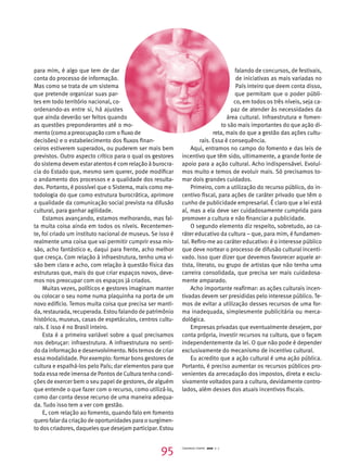 para mim, é algo que tem de dar 
conta do processo de informação. 
Mas como se trata de um sistema 
que pretende organizar suas par-tes 
em todo território nacional, co-ordenando- 
as entre si, há ajustes 
que ainda deverão ser feitos quando 
as questões preponderantes até o mo-mento 
(como a preocupação com o fluxo de 
decisões) e o estabelecimento dos fluxos finan-ceiros 
estiverem superados, ou puderem ser mais bem 
previstos. Outro aspecto crítico para o qual os gestores 
do sistema devem estar atentos é com relação à burocra-cia 
do Estado que, mesmo sem querer, pode modificar 
o andamento dos processos e a qualidade dos resulta-dos. 
Portanto, é possível que o Sistema, mais como me-todologia 
do que como estrutura burocrática, aprimore 
a qualidade da comunicação social prevista na difusão 
cultural, para ganhar agilidade. 
Estamos avançando, estamos melhorando, mas fal-ta 
muita coisa ainda em todos os níveis. Recentemen-te, 
foi criado um instituto nacional de museus. Se isso é 
realmente uma coisa que vai permitir cumprir essa mis-são, 
acho fantástico e, daqui para frente, acho melhor 
que cresça. Com relação à infraestrutura, tenho uma vi-são 
bem clara e acho, com relação à questão física das 
estruturas que, mais do que criar espaços novos, deve-mos 
nos preocupar com os espaços já criados. 
Muitas vezes, políticos e gestores imaginam manter 
ou colocar o seu nome numa plaquinha na porta de um 
novo edifício. Temos muita coisa que precisa ser manti-da, 
restaurada, recuperada. Estou falando de patrimônio 
histórico, museus, casas de espetáculos, centros cultu-rais. 
E isso é no Brasil inteiro. 
Esta é a primeira variável sobre a qual precisamos 
nos debruçar: infraestrutura. A infraestrutura no senti-do 
da informação e desenvolvimento. Nós temos de criar 
essa modalidade. Por exemplo: formar bons gestores de 
cultura e espalhá-los pelo País; dar elementos para que 
toda essa rede imensa de Pontos de Cultura tenha condi-ções 
de exercer bem o seu papel de gestores, de alguém 
que entende o que fazer com o recurso, como utilizá-lo, 
como dar conta desse recurso de uma maneira adequa-da. 
Tudo isso tem a ver com gestão. 
E, com relação ao fomento, quando falo em fomento 
quero falar da criação de oportunidades para o surgimen-to 
dos criadores, daqueles que desejam participar. Estou 
falando de concursos, de festivais, 
de iniciativas as mais variadas no 
País inteiro que deem conta disso, 
que permitam que o poder públi-co, 
em todos os três níveis, seja ca-paz 
de atender às necessidades da 
área cultural. Infraestrutura e fomen-to 
são mais importantes do que ação di-reta, 
mais do que a gestão das ações cultu-rais. 
Essa é consequência. 
Aqui, entramos no campo do fomento e das leis de 
incentivo que têm sido, ultimamente, a grande fonte de 
apoio para a ação cultural. Acho indispensável. Evoluí-mos 
muito e temos de evoluir mais. Só precisamos to-mar 
dois grandes cuidados. 
Primeiro, com a utilização do recurso público, do in-centivo 
fiscal, para ações de caráter privado que têm o 
cunho de publicidade empresarial. É claro que a lei está 
aí, mas a ela deve ser cuidadosamente cumprida para 
promover a cultura e não financiar a publicidade. 
O segundo elemento diz respeito, sobretudo, ao ca-ráter 
educativo da cultura – que, para mim, é fundamen-tal. 
Refiro-me ao caráter educativo: é o interesse público 
que deve nortear o processo de difusão cultural incenti-vado. 
Isso quer dizer que devemos favorecer aquele ar-tista, 
literato, ou grupo de artistas que não tenha uma 
carreira consolidada, que precisa ser mais cuidadosa-mente 
amparado. 
Acho importante reafirmar: as ações culturais incen-tivadas 
devem ser presididas pelo interesse público. Te-mos 
de evitar a utilização desses recursos de uma for-ma 
inadequada, simplesmente publicitária ou merca-dológica. 
Empresas privadas que eventualmente desejem, por 
conta própria, investir recursos na cultura, que o façam 
independentemente da lei. O que não pode é depender 
exclusivamente do mecanismo de incentivo cultural. 
Eu acredito que a ação cultural é uma ação pública. 
Portanto, é preciso aumentar os recursos públicos pro-venientes 
da arrecadação dos impostos, direta e exclu-sivamente 
voltados para a cultura, devidamente contro-lados, 
além desses dos atuais incentivos fiscais. 
95 Cadernos Cenpec 2010 n. 7 
