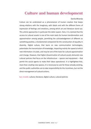 Culture and human development 
Cadernos Cenpec 2010 n. 7 
Danilo Miranda 
Culture can be understood as a phenomenon of human creation that keeps 
strong relations with the imaginary, with ideals and with the different forms of 
expression of feelings and emotions, among which art and literature stand out. 
This article approaches in particular the latter aspect. Here, it is claimed that the 
access to cultural assets is one of the main tools for human transformation and 
approximation among people, permitting the acknowledgement of different as 
something positive, a fundamental component for the construction of equality in 
diversity. Digital culture, that leans on new communication technologies, 
potentiates the transmission of knowledge, impacting mainly the speed at which 
new information circulate, and may be one of the tools for cultural approximation 
and change. However, that higher dissemination of cultural assets demands new 
cultural policies that focus on the infrastructure – spaces and equipment – that 
permit the social agents to make their ideas operational. It is highlighted that, 
more than creating new spaces, it is necessary to care for those already existing, 
and the public authorities are to take responsibility for the incentives, but not the 
direct management of cultural actions. 
key words: culture; literature; digital culture; cultural policies 
 