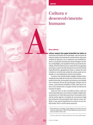 artigo 
Cultura e 
desenvolvimento 
humano A 
Duas culturas 
cultura sempre teve papel primordial em todos os 
momentos da história da humanidade, seja do ponto de 
vista da criação e transmissão de conhecimento, seja como 
antítese da natureza, com a criação de uma condição hu-mana, 
na qual dois conceitos de cultura emergem: um de-les, 
antropológico, diz respeito à herança social da huma-nidade, 
à transmissão de usos e costumes de uma geração 
para outra; o outro conceito relaciona-se ao conhecimento 
especificamente, agrupado por áreas, e, apesar de estar 
incluído no conceito mais amplo de cultura, pode ser se-parado: 
é o que poderíamos chamar de erudição. 
A cultura, num sentido amplo, engloba criação e trans-missão 
de uma visão de mundo, de conhecimento, de ex-periência 
de vida, de emoções; ela estrutura uma relação 
com a natureza, formas de socialização, relação com os 
outros, o pensamento simbólico. Enfim, tudo isso é cul-tura 
e isso sempre teve um papel central na vida do ser 
humano em geral. 
Cada vez mais se tem consciência disso; cada vez 
mais se percebe que o ser humano é sujeito e objeto des-se 
processo, é o motor desse processo. Essa dupla condi-ção 
de sermos agente e resultado de um processo exige 
que tenhamos uma percepção mais clara de nossa con-dição. 
E isso, quem proporciona é a cultura no seu sen-tido 
amplo. Ela é o centro desse processo. 
Danilo Miranda * 
* Danilo Miranda é sociólogo e Diretor Regional do Serviço Social do 
Comércio de São Paulo - SESC-SP. Texto elaborado a partir de entre-vista 
concedida a Thais Lima. 
foto à esq.: obra “macuxi” do artista euflávio góis, 2008. autoria: verônica manevy. 
87 Cadernos Cenpec 2010 n. 7 
 