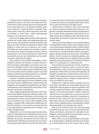 A cultura é toda a experiência humana acumulada, é 
prospectiva, todo vir a ser, tanto com relação ao conhe-cimento 
físico sobre o planeta quanto ao comportamen-to 
dos seres humanos e sua expressão artística, mate-rial 
ou imaterial. A cultura pergunta e responde diaria-mente 
sobre o dia-a-dia, sobre como fazer, como viver, 
se alimentar, se vestir, morar... Enfim, absolutamente 
tudo que o ser humano faz é cultura. 
Dominar a tecnologia, dominar toda a informação dis-ponível, 
com relação àquilo que imaginamos para nós, 
para o futuro, para aquilo do chamado imaginário, para 
aquilo que temos de mais humanamente interior e não 
material. A cultura lida com o material e com o imate-rial. 
Dentro da cultura, podemos incluir todas as experi-ências 
humanas, todas as relações humanas, todas as 
questões que o ser humano já levantou no decorrer de 
sua existência, desde sua sobrevivência até seu devir, 
seu futuro, aquilo que ele projeta. 
Vejo a cultura, no seu sentido antropológico, como o 
fenômeno central do ser humano. A cultura, nesse sen-tido 
mais amplo, antropológico, que começa com o nas-cimento 
do indivíduo e termina com a morte. Desde que 
nasce, o ser humano respira cultura. O fenômeno cultu-ral 
vai do primeiro choro ao último suspiro. Essa visão 
ampla da cultura nos possibilita perceber sua importân-cia 
absolutamente vital, radical, focal, central. 
Contudo, na reflexão que procedemos, podemos fo-car 
um pouco melhor alguns conceitos e trabalhar a ideia 
da cultura enquanto o fenômeno da criação humana, do 
imaginário, da capacidade de trabalharmos com ideias, 
com propostas, com a expressão de sentimentos e emo-ções 
por meio da arte e da literatura. 
Então, chegamos àquele ponto que talvez seja a pers-pectiva 
mais refinada da questão cultural, ou seja, a nos-sa 
capacidade de gerar informação, conhecimento, nos 
expressarmos por meio dos mais diversos mecanismos 
que o ser humano criou: o olhar, a fala, os gestos; a per-cepção, 
a emoção; enfim, todos esses sentidos que nos 
fazem ter contato uns com os outros, com nosso entorno 
e com algo particular e grandioso do ser humano: uma 
relação consigo mesmo. 
Abordamos esse conceito mais particular da cultura, 
referente à expressão das manifestações artísticas e do 
desejo do ser humano de se mostrar, de se exprimir, de 
protestar, de provocar, de apontar caminhos, enfim, de 
simplesmente manifestar sua forma de criar, de criar be-leza, 
de provocação, denúncia, de criar o que bem dese-jar; 
sobretudo, essa coisa do belo, da expressão estéti-ca, 
aquilo que provoca a sensação do bem-estar e, às ve-zes, 
de mal-estar diante de uma obra de arte. 
Contemplamos e dizemos: “Que coisa maravilho-sa”, 
seja um quadro, um poema, uma música etc. Che-gamos 
a um grande refinamento desse conceito particu-lar 
de cultura. Nessa perspectiva, temos de ter um cui-dado 
maior sobre a importância desse fenômeno cultu-ral 
específico, da expressão artística do ser humano en-quanto 
criador. 
Cada vez mais, percebemos como essa faceta ganha 
uma importância maior. Vivemos uma realidade na qual 
o ser humano busca satisfação, prazer, conforto. Busca-mos 
insistentemente melhoria da qualidade de vida. Pelo 
menos essa é a missão daqueles que têm uma preocu-pação 
e atuação do ponto de vista social, comunitário e 
público. Essa é a missão das instituições públicas, dos 
estados com relação aos seus cidadãos. Essa é a missão 
daqueles que se preocupam com os indivíduos em socie-dade, 
com a educação, com a difusão da arte. 
Se recorremos ao passado para mostrar as glórias e 
as mazelas do ser humano, temos um caminho vastís-simo 
pela frente. Cada vez mais, percebemos que essa 
questão do conhecimento, da cultura, do imaginário, do 
simbólico, do expressivo, são facetas de uma mesma re-alidade. 
Tudo vai ganhando, para o ser humano, uma im-portância 
cada vez maior na criação, no desenvolvimen-to 
de sua existência, de sua vida. 
Percebo que o lugar da cultura, enquanto esse co-nhecimento 
específico, vem se tornando cada vez mais 
importante, tanto do ponto de vista da sociedade como 
um todo, quanto do indivíduo. Nós, cidadãos que valo-rizamos 
o conhecimento literário e artístico, queremos 
cada vez mais nos apropriar dele, ou, para usar uma pa-lavra 
do sistema, queremos consumi-lo. Essa última ex-pressão 
não me é muito cara, não a aprecio, pois se re-fere 
a bens culturais como produtos comerciais, merca-dorias. 
Não me agrada quando manifestações culturais 
são apresentadas como produtos de consumo. 
Vejo os bens culturais muito mais como expressão 
do espírito humano; assim, como tal, não são quantifi-cáveis, 
precificáveis; não devem ser colocados em em-balagens; 
não são passíveis de serem tratados como sa-bonete, 
escova de dente ou geladeira. 
Vejo a cultura, nas suas especificidades, como a gran-de, 
a extraordinária, a fantástica ferramenta de mudan-ça 
e transformação real do ser humano. Desse modo, 
88 Cadernos Cenpec 2010 n. 7 
 