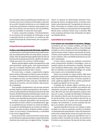 tem um papel central e prioritário para transformar o ser 
humano, que nasce e recebe essa formação no decorrer 
de sua vida. Ele pode transformar-se num cidadão mais 
consciente, participante, envolvido e preocupado consi-go 
e com os outros, com seu entorno, com seu ambiente, 
com sua sociedade. A cultura tem esse papel. 
A cultura, enquanto erudição, é fundamentalmen-te 
um processo de assimilação de informação na qual 
a educação formal ou não formal, no sentido da ade-quada 
transmissão de conhecimento, tem um papel re-levante. 
A importância da experimentação 
A cultura, como tudo que demanda informação, experiência 
e conhecimento, vive fundamentalmente da experimenta-ção, 
do contato permanente com novas ideias, novas pro-postas. 
Falar de experimentação significa falar de vida, de 
processo de renovação permanente, significa dar oportu-nidade 
para quem cria continuar criando sempre. 
Mesmo quando alguém repete uma experiência, está 
particularizando aquele gesto, está experimentando: 
para ele, é novidade. Mantém esse caráter experimen-tal, 
embora outros já tenham feito o mesmo. 
Por outro lado, a criação, o experimento original, 
deve acontecer utilizando-se critérios morais socialmen-te 
aceitos. A reflexão ética é fundamental, porque impli-ca 
o respeito ao outro, ao meio ambiente, ao direito de 
todos, ao equilíbrio de todos, para que a igualdade ab-soluta 
do ser humano, com seus direitos, seja promovi-da 
e respeitada. 
Essa questão é fundamental e tem de estar presente 
em toda criação, em toda nova experiência. No mundo, ti-vemos 
muitas experiências desastrosas do ponto de vista 
humano. No filme Arquitetura da Destruição, isso fica ain-da 
mais evidente, lembrando o que aconteceu no regime 
nazista e suas experiências desumanas inomináveis. 
A cultura, enquanto ação pública, tem de estar fun-damentada 
na moral e resistir a uma reflexão ética. Ago-ra, 
as experiências que se fazem no campo da estética, 
no campo da manifestação do ser humano em todos os 
setores, nas artes em geral, só fazem sentido se provo-carem, 
no ser humano, o estranhamento, a curiosidade 
e uma certa indagação ética. 
O que seria da arte, como já se foi dito muitas vezes, 
se não déssemos espaço para todas as experimentações 
anteriores dos nomes que, de alguma forma, “transgre-diram” 
os cânones em determinado momento? Trans-gressão 
de cânone, de alguma forma, é inerente à pro-dução 
cultural permanente. Transgressão de cânone es-tético. 
Precisamos ter cuidado com os cânones morais. 
Precisamos verificar se são passíveis de transgressões. 
Muitas vezes, mudamos nossos usos e costumes. Mas 
essas mudanças precisam estar embasadas em rigoro-sas 
reflexões éticas. 
A pluralidade do ser humano 
O ser humano tem necessidade de encontros, diálogos, 
convivência; ele cria e resolve conflitos; sem falar nas 
diferenças étnicas, religiosas, políticas. Essa heteroge-neidade 
é a cultura, do ponto de vista antropológico, en-quanto 
herança social, criação e transmissão de conhe-cimento, 
usos e costumes. Essa cultura é uma realização 
social, anônima. Toda a sociedade participa da sua cria-ção 
e socialização. 
A outra cultura, aquela que podemos caracterizar 
como conhecimento científico e tecnológico, como ex-pressão 
artística de sentimentos e emoções, demanda 
uma convivência diferenciada, mais específica. Pressu-põe 
um indivíduo em permanente diálogo, em contato 
com o outro, com a necessidade do outro. 
Vamos nos restringir ao campo artístico. Não existe 
produção artística sem a possibilidade de ser vista, mos-trada, 
experimentada por outro. O escritor, quando es-creve, 
supõe que alguém vai lê-lo; o pintor, quando pin-ta, 
supõe que alguém vai ver sua obra. 
É verdade que já existem alguns caminhos, às ve-zes 
meio estranhos, meio centrados num extremo indi-vidualismo, 
por parte de algumas manifestações artís-ticas. 
Mas acho que elas não prosperam, porque a rela-ção 
com o outro, a questão da alteridade, é fundamen-tal 
e inerente à obra de arte. Da mesma forma que o ou-tro 
me dá sentido, o outro dá sentido à obra de arte, na 
medida em que ela se constitui como comunicação de 
emoção e de sentimento. E, se esse conteúdo não che-gar 
a um receptor, não existe comunicação. 
A grande experiência humana com relação à cultura 
em geral e às artes em particular constitui um fenôme-no 
absolutamente extraordinário. Todos nós experimen-tamos 
esse contato desde criança com aquilo que é pro-duzido 
a nossa volta, aquilo que aprendemos a ler e a 
perceber melhor. A questão do contato, da convivência, 
é inerente a esse processo. No decorrer da vida, vamos 
89 Cadernos Cenpec 2010 n. 7 
 