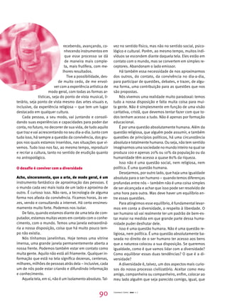 recebendo, avançando, co-nhecendo 
instrumentos em 
que esse processo se dá 
de maneira mais comple-ta, 
mais frutífera, com me-lhores 
resultados. 
Tive a possibilidade, des-de 
muito cedo, de me envol-ver 
com a experiência artística de 
modo geral, com todas as formas ar-tísticas, 
seja do ponto de vista musical, li-terário, 
seja ponto de vista mesmo das artes visuais e, 
inclusive, da experiência religiosa – que tem um lugar 
destacado em qualquer cultura. 
Cada pessoa, a seu modo, vai juntando e consoli-dando 
suas experiências e capacidades para poder dar 
conta, no futuro, no decorrer de sua vida, de tudo aquilo 
que traz e vai acrescentando no seu dia-a-dia. Junto com 
tudo isso, há sempre a questão da convivência, dos gru-pos 
nos quais estamos inseridos, nas situações que vi-vemos. 
Tudo isso nos faz, ao mesmo tempo, reproduzir 
e recriar a cultura, tanto no sentido de erudição quanto 
no antropológico. 
O desafio é conviver com a diversidade 
Acho, sinceramente, que a arte, de modo geral, é um 
instrumento fantástico de aproximação das pessoas. E 
o mundo cada vez mais isola de um lado e aproxima de 
outro. É curioso isso. Não raro, a tecnologia de alguma 
forma nos afasta da convivência. Ficamos horas, às ve-zes, 
vendo e consultando a internet. Há certo ensimes-mamento 
muito forte. Podemos nos isolar. 
De fato, quando estamos diante de uma tela de com-putador, 
estamos muitas vezes em contato com o conhe-cimento, 
com o mundo. Temos uma janela extraordiná-ria 
a nossa disposição, coisa que há muito pouco tem-po 
não existia. 
Nós tínhamos janelinhas. Hoje temos uma vitrine 
imensa, uma grande janela permanentemente aberta a 
nossa frente. Podemos também estar em contato como 
muita gente. Aquilo não está ali friamente. Qualquer in-formação 
que está na tela significa dezenas, centenas, 
milhares, milhões de pessoas atrás dela – inclusive, cada 
um de nós pode estar criando e difundindo informação 
e conhecimento. 
Aquela tela, em si, não é um isolamento absoluto. Tal-vez 
no sentido físico, mas não no sentido social, psico-lógico 
e cultural. Porém, ao mesmo tempo, muitos indi-víduos 
se escondem diante daquela tela. Eles estão em 
contato com o mundo, mas se convertem em simples re-ceptores. 
Abandonam o lado emissor. 
Há também essa necessidade de nos aproximarmos 
dos outros, do contato, da convivência no dia-a-dia, 
para participar de questões, debates, e trazer, de algu-ma 
forma, uma contribuição para as questões que nos 
são propostas. 
Nós vivemos uma realidade muito paradoxal: temos 
tudo a nossa disposição e falta muita coisa para mui-ta 
gente. Não é simplesmente em função de uma visão 
caritativa, cristã, que devemos tentar fazer com que to-dos 
tenham acesso a tudo. Não é apenas por formação 
educacional. 
É por uma questão absolutamente humana. Além da 
questão religiosa, que alguém pode assumir, e também 
questões de princípios políticos, há uma circunstância 
absoluta e totalmente humana. Ou seja, não tem sentido 
imaginarmos uma sociedade no mundo inteiro na qual se 
produza 100 e apenas 20% ou 10% da população ou da 
humanidade têm acesso a quase 80% da riqueza. 
Isso não é uma questão social, nem religiosa, nem 
política. É uma questão humana. 
Desejarmos, por outro lado, que haja uma igualdade 
absoluta para o ser humano – quando temos diferenças 
profundas entre nós – também não é uma coisa simples 
de ser alcançada e achar que isso pode ser resolvido de 
uma hora para outra. Mas deve haver um equilíbrio en-tre 
essas questões. 
Para atingirmos esse equilíbrio, é fundamental levar-mos 
em conta a diversidade, o respeito à liberdade. O 
ser humano só vai realmente ter um padrão de bem-es-tar 
maior na medida em que grande parte dessa huma-nidade 
puder desfrutar dele. 
Isso é uma questão humana. Não é uma questão re-ligiosa, 
nem política. É uma questão absolutamente ba-seada 
no direito de o ser humano ter acesso aos bens 
que a natureza colocou a sua disposição. Se queremos 
igualdade, como é que vamos lidar com a diversidade? 
Como equilibrar essas duas tendências? O que é a di-versidade? 
A diversidade é, talvez, um dos aspectos mais curio-sos 
do nosso processo civilizatório. Aceitar como meu 
amigo, companheira ou companheiro, enfim, colocar ao 
meu lado alguém que seja parecido comigo, igual, que 
90 Cadernos Cenpec 2010 n. 7 
 
