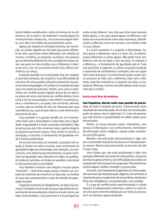tenha hábitos semelhantes, tenha as formas de se ali-mentar 
e de se vestir e de entender o mundo iguais às 
minhas formas e modos etc., me acrescenta algum méri-to, 
mas não é um mérito tão extraordinário assim. 
Agora, por respeito à condição humana, por convic-ção, 
eu aceitar alguém ao meu lado que pensa diferen-te 
de mim, que tenha visões diferentes com relação ao 
mundo, à história, ao passado, ao futuro; uma pessoa 
que se alimenta diferente de mim, acredita em outras coi-sas 
nas quais eu não acredito, que é diferente, é diver-sa 
de mim, isso me acrescenta muito mais. Nessa con-vivência, 
eu cresço. 
A grande questão da humanidade hoje diz respeito 
a essa não aceitação, diz respeito a essa dificuldade do 
convívio. Há uma questão cultural fundamental, do pon-to 
de vista antropológico. O conflito é o resultado de tudo 
isso e faz parte do processo. Porém, uma coisa é admi-nistrar 
um conflito porque alguém pensa de um jeito e 
eu penso de outro; nós temos um conflito efetivo. Outra 
coisa é acirrar essa posição e não admitir sua presença, 
nem a convivência e, se puder, tirar da frente, eliminar 
o outro, seja no sentido de não me interessar por essa 
convivência, ou, o que é mais radical, no de retirá-lo sim-plesmente 
da vida. 
Essa questão é o grande desafio do ser humano: 
como lidar com a diversidade e como lidar com a igual-dade. 
A igualdade é a maior conquista civilizatória. Não 
se pense que ela é tão universal como a gente imagina 
ou gostaria que fosse porque, hoje, ainda no mundo, a 
sensação, o conceito, o fundamento da igualdade ain-da 
é muito questionável. 
Se se levar em conta, por exemplo, a posição com re-lação 
à mulher em todo o mundo, esse sentimento da 
igualdade é algo que ainda exige uma evolução, um cres-cimento, 
uma melhoria de entendimento, no qual o prin-cípio 
da igualdade seja colocado em todos os padrões, 
em todos os sentidos, em todas as questões. Isso ainda 
é uma quimera para a sociedade. 
Isso também acontece com relação a muitas outras 
“minorias” – está entre aspas porque chamar um con-junto 
de mulheres de minoria é um absurdo, na medida 
em que elas correspondem a mais da metade da popu-lação 
mundial. 
O grande momento do atingimento, do ápice do pro-cesso 
civilizatório será no dia em que a igualdade for as-sumida 
de maneira absoluta e total no mundo inteiro, em 
toda a humanidade, o que para mim é uma perspectiva 
ainda muito distante. Isso não quer dizer que seremos 
todos iguais, e sim que somos iguais na diferença, nós 
todos nos reconhecendo como seres humanos, identifi-cando 
o diferente como ser humano, com direito à vida 
e a sua cultura. 
E o outro momento é o respeito à diversidade. So-mos 
iguais e diferentes. Essa é a frase. Ou, se preferir, 
somos diferentes e somos iguais. Não pode haver pre-ferência 
nem de um lado e nem de outro. O respeito é 
a diferença – o fundamento da igualdade está aí. Tudo 
isso para dizer o seguinte: a cultura, enquanto erudição 
e expressão de sentimentos e emoções, tem um papel 
vital nesse processo. O conhecimento pode ajudar nes-se 
processo de lidar com a diferença, lidar com o dife-rente, 
exercitar a tolerância, o respeito ao outro, a acei-tação 
do diferente, mesmo com dificuldade, onde se per-mite 
até o conflito. 
A arte como fator de mudança 
Com frequência, discuto muito essa questão do precon­ceito, 
de visão a respeito do outro. O preconceito como 
resultado de uma educação, de um tipo de socialização, 
pode ser grave, mas é explicável. É o caso de pessoas 
que não tiveram a possibilidade de refletir sobre esses 
preconceitos. 
Porém, se essas pessoas cultas, informadas, com 
acesso à informação e ao conhecimento, mantiverem 
discriminação racial, religiosa, sexual, estão cometen-do 
uma falha grave. 
Receber uma educação preconceituosa é algo com 
que a sociedade toda já se acostumou e é absolutamen-te 
comum. Manter esse preconceito no decorrer da vida 
é outra coisa. 
Uma cidade que não está acostumada a lidar com 
posições diferentes do ponto de vista político, do ponto 
de vista do gosto artístico, terá dificuldade de aceitar um 
conjunto de música jovem de vanguarda. Provavelmente, 
existirá algum conflito. Emergirá o preconceito. 
Contudo, acho importante os gestores da cultura sabe-rem 
que esse tipo de provocação, digamos, de confronto, é 
importante para o surgimento de novas ideias, desde que 
feito com inteligência, com ponderação, com cuidado. 
É o caso do conflito entre experimentação e cultura 
popular. É indispensável confrontar o velho e o novo; fa-zer 
uma ação somente voltada para um lado ou para ou-tro 
é um equívoco grave de gestão. 
91 Cadernos Cenpec 2010 n. 7 
 