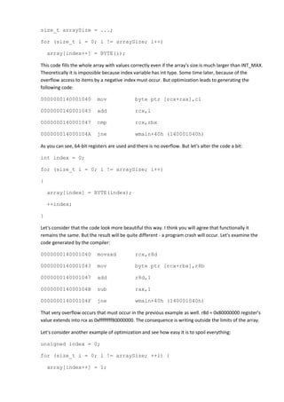 size_t arraySize = ...;

for (size_t i = 0; i != arraySize; i++)

    array[index++] = BYTE(i);

This code fills the whole array with values correctly even if the array's size is much larger than INT_MAX.
Theoretically it is impossible because index variable has int type. Some time later, because of the
overflow access to items by a negative index must occur. But optimization leads to generating the
following code:

0000000140001040           mov                byte ptr [rcx+rax],cl

0000000140001043           add                rcx,1

0000000140001047           cmp                rcx,rbx

000000014000104A           jne                wmain+40h (140001040h)

As you can see, 64-bit registers are used and there is no overflow. But let's alter the code a bit:

int index = 0;

for (size_t i = 0; i != arraySize; i++)

{

    array[index] = BYTE(index);

    ++index;

}

Let's consider that the code look more beautiful this way. I think you will agree that functionally it
remains the same. But the result will be quite different - a program crash will occur. Let's examine the
code generated by the compiler:

0000000140001040           movsxd             rcx,r8d

0000000140001043           mov                byte ptr [rcx+rbx],r8b

0000000140001047           add                r8d,1

000000014000104B           sub                rax,1

000000014000104F           jne                wmain+40h (140001040h)

That very overflow occurs that must occur in the previous example as well. r8d = 0x80000000 register's
value extends into rcx as 0xffffffff80000000. The consequence is writing outside the limits of the array.

Let's consider another example of optimization and see how easy it is to spoil everything:

unsigned index = 0;

for (size_t i = 0; i != arraySize; ++i) {

    array[index++] = 1;
 