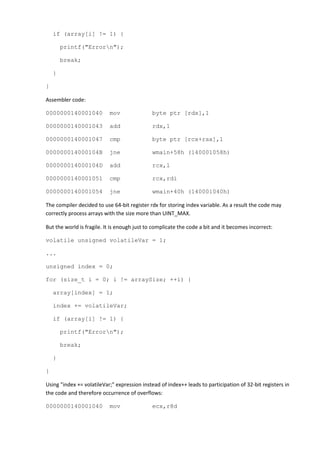 if (array[i] != 1) {

        printf("Errorn");

        break;

    }

}

Assembler code:

0000000140001040           mov                byte ptr [rdx],1

0000000140001043           add                rdx,1

0000000140001047           cmp                byte ptr [rcx+rax],1

000000014000104B           jne                wmain+58h (140001058h)

000000014000104D           add                rcx,1

0000000140001051           cmp                rcx,rdi

0000000140001054           jne                wmain+40h (140001040h)

The compiler decided to use 64-bit register rdx for storing index variable. As a result the code may
correctly process arrays with the size more than UINT_MAX.

But the world is fragile. It is enough just to complicate the code a bit and it becomes incorrect:

volatile unsigned volatileVar = 1;

...

unsigned index = 0;

for (size_t i = 0; i != arraySize; ++i) {

    array[index] = 1;

    index += volatileVar;

    if (array[i] != 1) {

        printf("Errorn");

        break;

    }

}

Using "index += volatileVar;" expression instead of index++ leads to participation of 32-bit registers in
the code and therefore occurrence of overflows:

0000000140001040           mov                ecx,r8d
 
