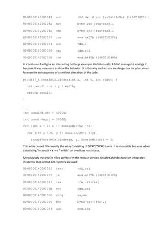 0000000140001043           add               r8d,dword ptr [volatileVar (140003020h)]

000000014000104A           mov               byte ptr [rcx+rax],1

000000014000104E           cmp               byte ptr [rdx+rax],1

0000000140001052           jne               wmain+5Fh (14000105Fh)

0000000140001054           add               rdx,1

0000000140001058           cmp               rdx,rdi

000000014000105B           jne               wmain+40h (140001040h)

In conclusion I will give an interesting but large example. Unfortunately, I didn't manage to abridge it
because it was necessary to show the behavior. It is this why such errors are dangerous for you cannot
foresee the consequence of a smallest alteration of the code.

ptrdiff_t UnsafeCalcIndex(int x, int y, int width) {

    int result = x + y * width;

    return result;

}

...

int domainWidth = 50000;

int domainHeght = 50000;

for (int x = 0; x != domainWidth; ++x)

    for (int y = 0; y != domainHeght; ++y)

      array[UnsafeCalcIndex(x, y, domainWidth)] = 1;

This code cannot fill correctly the array consisting of 50000*50000 items. It is impossible because when
calculating "int result = x + y * width;" an overflow must occur.

Miraculously the array is filled correctly in the release-version. UnsafeCalcIndex function integrates
inside the loop and 64-bit registers are used:

0000000140001052           test              rsi,rsi

0000000140001055           je                wmain+6Ch (14000106Ch)

0000000140001057           lea               rcx,[r9+rax]

000000014000105B           mov               rdx,rsi

000000014000105E           xchg              ax,ax

0000000140001060           mov               byte ptr [rcx],1

0000000140001063           add               rcx,rbx
 