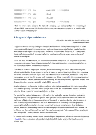 0000000140001078           jne                wmain+60h (140001060h)

000000014000107A           add                rdx,1

000000014000107E           cmp                rdx,r12

0000000140001081           jne                wmain+50h (140001050h)

I think you have become bored by this moment. I am sorry. I just wanted to show you how simply an
efficient 64-bit program may fail after introducing most harmless alterations into it or building it by
another version of the compiler.


4. Diagnosis of potential errors
                                                              A program is a sequence of processing errors.
                                                                                   (c) An unknown author

I suppose that many already existing 64-bit applications or those which will be soon ported on 64-bit
systems, can suddenly spring more and more unpleasant surprises. A lot of defects may be found in
them when increasing the size of input data which was unavailable for processing in 32-bit systems.
Hidden defects can suddenly occur during further modification of the program code or change of
libraries or a compiler.

Like in the story about the horse, the first impression can be deceptive. It can only seem to you that
your program processes large data sizes successfully. You need to perform a more thorough check to
see exactly if your 64-bit horse can actually count.

To make sure that a 64-bit program is correct, the minimum thing you can do is to use not only the
release-version but the debug-version as well at all stages of testing. Keep in mind that it is a necessary
but far not sufficient condition. If your tests use data sets which, for example, don't cover a large main
memory size, an error can fail to occur both in release- and debug-versions [5]. It is necessary to extend
unit-tests and data sets for overload and manual testing. It is necessary to make algorithms process new
data combinations which are available only in 64-bit systems [6].

An alternative way of diagnosing 64-bit errors lies in using static analysis tools. It is much more radical
and safe than guessing if you have added enough tests or not. It is convenient for it doesn't demand
using the debug-version for crunching gigabytes of data.

The point of the method is to perform a full analysis of a project for a single time when porting the
program and look through all the diagnostic messages on suspicious sections in the code. Many are
frightened off by the list of thousands and tens of thousands of warnings. But the total time spent at
once on analyzing them will be much less than the time spent on correcting various bug-reports
appearing literally from nowhere for many years. It will be those very phantoms described above.
Besides, when you start working with the list of warnings you will soon find out that most of them can
be filtered and there will be much less work than you have expected. Further, you will have only to use
static analysis for a new code and it doesn't take much time.

Of course, when speaking about a toolkit for searching 64-bit phantoms, I offer the tool that we develop
- Viva64. By the way, this tool will soon be included into PVS-Studio which will unite all our static
analysis tools.
 