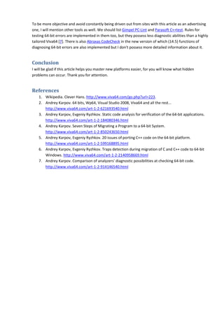 To be more objective and avoid constantly being driven out from sites with this article as an advertising
one, I will mention other tools as well. We should list Gimpel PC-Lint and Parasoft C++test. Rules for
testing 64-bit errors are implemented in them too, but they possess less diagnostic abilities than a highly
tailored Viva64 [7]. There is also Abraxas CodeCheck in the new version of which (14.5) functions of
diagnosing 64-bit errors are also implemented but I don't possess more detailed information about it.


Conclusion
I will be glad if this article helps you master new platforms easier, for you will know what hidden
problems can occur. Thank you for attention.


References
    1. Wikipedia. Clever Hans. http://www.viva64.com/go.php?url=223.
    2. Andrey Karpov. 64 bits, Wp64, Visual Studio 2008, Viva64 and all the rest...
       http://www.viva64.com/art-1-2-621693540.html
    3. Andrey Karpov, Evgeniy Ryzhkov. Static code analysis for verification of the 64-bit applications.
       http://www.viva64.com/art-1-2-184080346.html
    4. Andrey Karpov. Seven Steps of Migrating a Program to a 64-bit System.
       http://www.viva64.com/art-1-2-850243650.html
    5. Andrey Karpov, Evgeniy Ryzhkov. 20 issues of porting C++ code on the 64-bit platform.
       http://www.viva64.com/art-1-2-599168895.html
    6. Andrey Karpov, Evgeniy Ryzhkov. Traps detection during migration of C and C++ code to 64-bit
       Windows. http://www.viva64.com/art-1-2-2140958669.html
    7. Andrey Karpov. Comparison of analyzers' diagnostic possibilities at checking 64-bit code.
       http://www.viva64.com/art-1-2-914146540.html
 