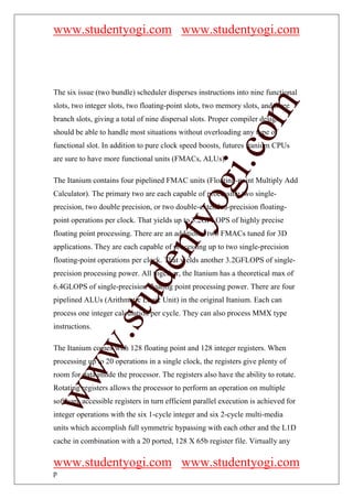 www.studentyogi.com www.studentyogi.com



The six issue (two bundle) scheduler disperses instructions into nine functional




                                                         om
slots, two integer slots, two floating-point slots, two memory slots, and three
branch slots, giving a total of nine dispersal slots. Proper compiler design
should be able to handle most situations without overloading any type of
functional slot. In addition to pure clock speed boosts, futures Itanium CPUs




                                                      i.c
are sure to have more functional units (FMACs, ALUs).

The Itanium contains four pipelined FMAC units (Floating-point Multiply Add



                                      og
Calculator). The primary two are each capable of processing two single-
precision, two double precision, or two double-extended-precision floating-
                                   nty
point operations per clock. That yields up to 3.2GFLOPS of highly precise
floating point processing. There are an additional two FMACs tuned for 3D
applications. They are each capable of processing up to two single-precision
floating-point operations per clock. That yields another 3.2GFLOPS of single-
                           de

precision processing power. All together, the Itanium has a theoretical max of
6.4GLOPS of single-precision floating point processing power. There are four
                  stu


pipelined ALUs (Arithmetic Logic Unit) in the original Itanium. Each can
process one integer calculation per cycle. They can also process MMX type
instructions.
          w.




The Itanium comes with 128 floating point and 128 integer registers. When
processing up to 20 operations in a single clock, the registers give plenty of
ww




room for data inside the processor. The registers also have the ability to rotate.
Rotating registers allows the processor to perform an operation on multiple
software accessible registers in turn efficient parallel execution is achieved for
integer operations with the six 1-cycle integer and six 2-cycle multi-media
units which accomplish full symmetric bypassing with each other and the L1D
cache in combination with a 20 ported, 128 X 65b register file. Virtually any

www.studentyogi.com www.studentyogi.com
p
 
