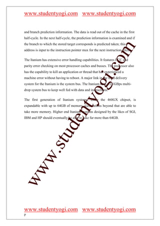 www.studentyogi.com www.studentyogi.com


and branch prediction information. The data is read out of the cache in the first
half-cycle. In the next half-cycle, the prediction information is examined and if
the branch to which the stored target corresponds is predicted taken; this




                                                         om
address is input to the instruction pointer mux for the next instruction fetch.

The Itanium has extensive error handling capabilities. It features ECC and
parity error checking on most processor caches and busses. The processor also




                                                      i.c
has the capability to kill an application or thread that has experienced a
machine error without having to reboot. A major link in the food delivery




                                      og
system for the Itanium is the system bus. The Itanium uses a 2.1GBps multi-
drop system bus to keep well fed with data and instructions.
                                   nty
The first generation of Itanium systems, using the 460GX chipset, is
expandable with up to 64GB of memory. Generations beyond that are able to
take more memory. Higher end Itanium systems designed by the likes of SGI,
IBM and HP should eventually be able to take far more than 64GB.
                           de
                  stu
          w.
ww




www.studentyogi.com www.studentyogi.com
p
 