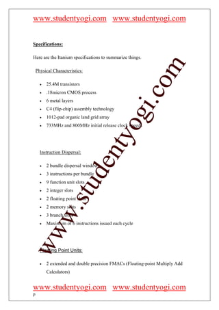 www.studentyogi.com www.studentyogi.com


Specifications:

Here are the Itanium specifications to summarize things.




                                                           om
    Physical Characteristics:

      •   25.4M transistors




                                                        i.c
      •   .18micron CMOS process
      •   6 metal layers
      •   C4 (flip-chip) assembly technology




                                         og
      •   1012-pad organic land grid array
      •   733MHz and 800MHz initial release clock speeds
                                      nty
      Instruction Dispersal:
                                de

      •   2 bundle dispersal windows
      •   3 instructions per bundle
      •   9 function unit slots
                     stu



      •   2 integer slots
      •   2 floating point slots
      •   2 memory slots
            w.




      •   3 branch slots
      •   Maximum of 6 instructions issued each cycle
ww




      Floating Point Units:

      •   2 extended and double precision FMACs (Floating-point Multiply Add
          Calculators)


www.studentyogi.com www.studentyogi.com
p
 