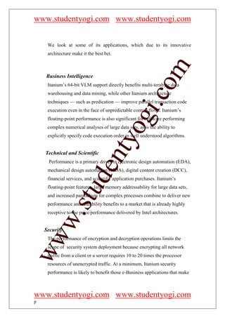 www.studentyogi.com www.studentyogi.com


     We look at some of its applications, which due to its innovative
     architecture make it the best bet.




                                                       om
    Business Intelligence
     Itanium’s 64-bit VLM support directly benefits multi-terabyte data
     warehousing and data mining, while other Itanium architecture




                                                    i.c
     techniques — such as predication — improve parallel transaction code
     execution even in the face of unpredictable control flows. Itanium’s




                                    og
     floating-point performance is also significant for software performing
     complex numerical analyses of large data sets, as is the ability to
     explicitly specify code execution order in well understood algorithms.
                                 nty
    Technical and Scientific
      Performance is a primary driver in electronic design automation (EDA),
                         de

     mechanical design automation (MDA), digital content creation (DCC),
     financial services, and scientific application purchases. Itanium’s
     floating-point features, large memory addressability for large data sets,
               stu



     and increased parallelism for complex processes combine to deliver new
     performance and scalability benefits to a market that is already highly
     receptive to the price/performance delivered by Intel architectures.
        w.




    Security
ww




     The performance of encryption and decryption operations limits the
     scope of security system deployment because encrypting all network
     traffic from a client or a server requires 10 to 20 times the processor
     resources of unencrypted traffic. At a minimum, Itanium security
     performance is likely to benefit those e-Business applications that make



www.studentyogi.com www.studentyogi.com
p
 