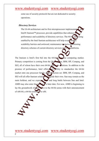 www.studentyogi.com www.studentyogi.com
       some use of security protocols but are not dedicated to security
       operations.


    Directory Services




                                                        om
       The IA-64 architecture and its first microprocessor implementation, the
       Intel® Itanium™ processor, provide capabilities that enhance the
       performance and scalability of directory services. The 64-bit addressing
       enabled by the Intel Itanium architecture will help overcome the




                                                     i.c
       scalability barriers and awkward, maintenance-intensive partitioning
       directory schemes of current directory services on 32-bit platforms.




                                     og
The Itanium is Intel's first bid into the 64-bit enterprise computing market.
                                  nty
Primary competition is coming from the likes of Sun, IBM, HP, Compaq, and
SGI, all of whom have their own 64-bit processor solutions. In addition to the
promise of performance, Intel offers their ability to standardize the 64-bit
market onto one processor family and instruction set. IBM, HP, Compaq, and
                           de

SGI will all offer Itanium solutions alongside their own. Sun may remain as the
main holdout, and we expect a large and long battle between Sun and Intel.
                 stu


AMD may also enter the market at a later date. For now, AMD is beginning to
lay the groundwork of their move to the 64-bit arena with their announcement
of x86-64, a 64-bit extension to x86.
         w.
ww




www.studentyogi.com www.studentyogi.com
p
 